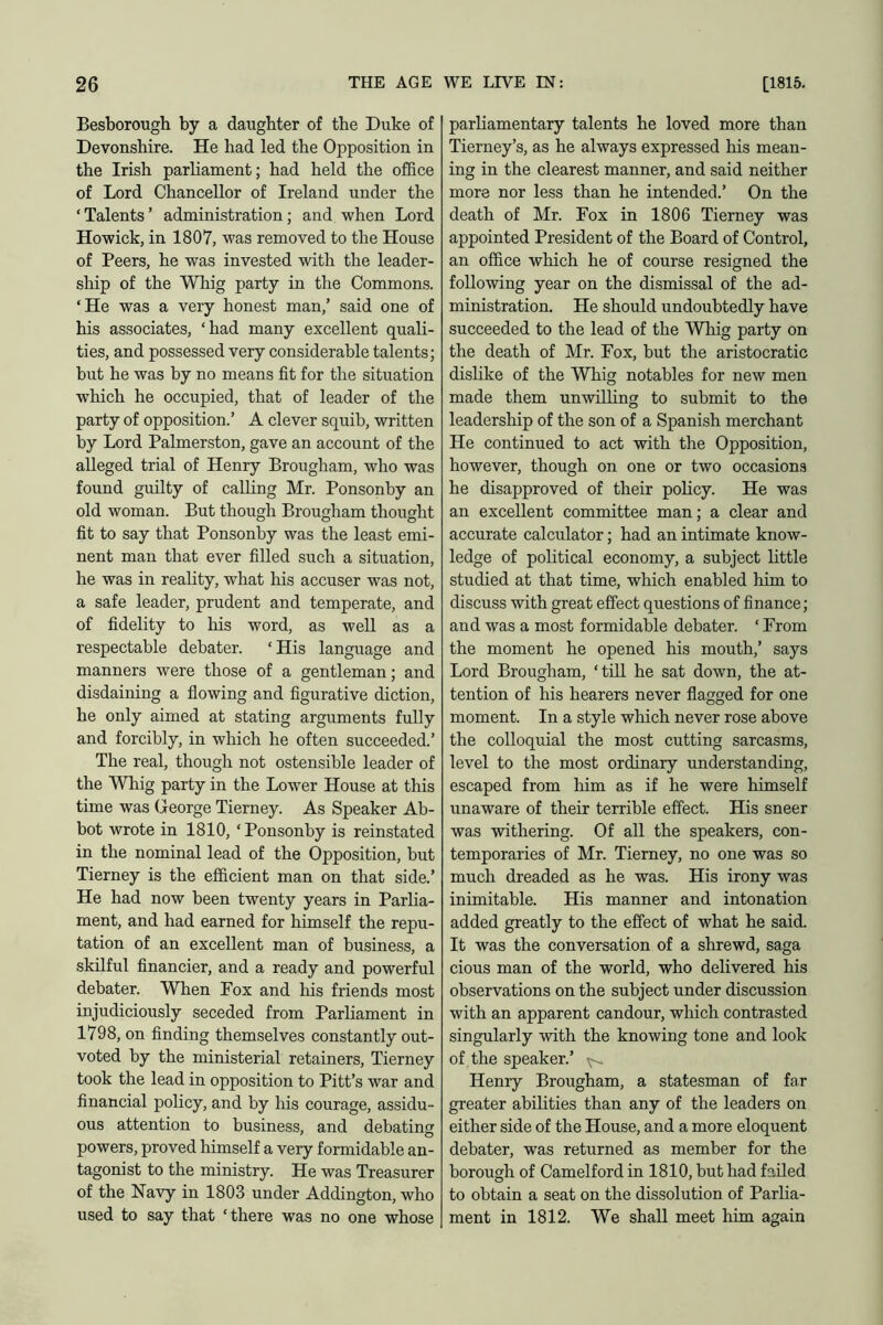 Besborough by a daughter of the Duke of Devonshire. He had led the Opposition in the Irish parliament; had held the office of Lord Chancellor of Ireland under the ‘ Talents ’ administration ; and when Lord Howick, in 1807, was removed to the House of Peers, he was invested with the leader- ship of the Whig party in the Commons. ‘He was a very honest man,’ said one of his associates, ‘had many excellent quali- ties, and possessed very considerable talents; but he was by no means fit for the situation which he occupied, that of leader of the party of opposition.’ A clever squib, written by Lord Palmerston, gave an account of the alleged trial of Henry Brougham, who was found guilty of calling Mr. Ponsonby an old woman. But though Brougham thought fit to say that Ponsonby was the least emi- nent man that ever filled such a situation, he was in reality, what his accuser was not, a safe leader, prudent and temperate, and of fidelity to his word, as well as a respectable debater. ‘His language and manners were those of a gentleman; and disdaining a flowing and figurative diction, he only aimed at stating arguments fully and forcibly, in which he often succeeded.’ The real, though not ostensible leader of the Whig party in the Lower House at this time was George Tierney. As Speaker Ab- bot wrote in 1810, ‘ Ponsonby is reinstated in the nominal lead of the Opposition, but Tierney is the efficient man on that side.’ He had now been twenty years in Parlia- ment, and had earned for himself the repu- tation of an excellent man of business, a skilful financier, and a ready and powerful debater. Wfien Fox and his friends most injudiciously seceded from Parliament in 1798, on finding themselves constantly out- voted by the ministerial retainers, Tierney took the lead in opposition to Pitt’s war and financial policy, and by his courage, assidu- ous attention to business, and debating powers, proved himself a very formidable an- tagonist to the ministry. He was Treasurer of the Navy in 1803 under Addington, who used to say that ‘there was no one whose parliamentary talents he loved more than Tierney’s, as he always expressed his mean- ing in the clearest manner, and said neither more nor less than he intended.’ On the death of Mr. Fox in 1806 Tierney was appointed President of the Board of Control, an office which he of course resigned the following year on the dismissal of the ad- ministration. He should undoubtedly have succeeded to the lead of the Whig party on the death of Mr. Fox, but the aristocratic dislike of the Whig notables for new men made them unwilling to submit to the leadership of the son of a Spanish merchant He continued to act with the Opposition, however, though on one or two occasions he disapproved of their policy. He was an excellent committee man; a clear and accurate calculator; had an intimate know- ledge of political economy, a subject little studied at that time, which enabled him to discuss with great effect questions of finance; and was a most formidable debater. * From the moment he opened his mouth,’ says Lord Brougham, ‘till he sat down, the at- tention of his hearers never flagged for one moment. In a style which never rose above the colloquial the most cutting sarcasms, level to the most ordinary understanding, escaped from him as if he were himself unaware of their terrible effect. His sneer was withering. Of all the speakers, con- temporaries of Mr. Tierney, no one was so much dreaded as he was. His irony was inimitable. His manner and intonation added greatly to the effect of what he said. It was the conversation of a shrewd, saga cious man of the world, who delivered his observations on the subject under discussion with an apparent candour, which contrasted singularly with the knowing tone and look of the speaker.’ Henry Brougham, a statesman of far greater abilities than any of the leaders on either side of the House, and a more eloquent debater, was returned as member for the borough of Camelford in 1810, but had failed to obtain a seat on the dissolution of Parlia- ment in 1812. We shall meet him again