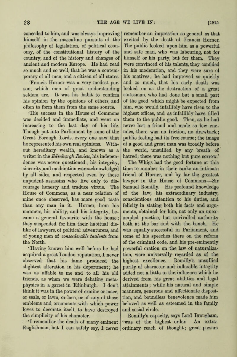 conceded to him, and was always improving himself in the masculine pursuits of the philosophy of legislation, of political econ- omy, of the constitutional history of the country, and of the history and changes of ancient and modern Europe. He had read so much and so well, that he was a contem- porary of all men, and a citizen of all states. ‘Francis Horner was a very modest per- son, which men of great understanding seldom are. It was his habit to confirm his opinion by the opinions of others, and often to form them from the same source. ‘His success in the House of Commons was decided and immediate, and went on increasing to the last day of his life. Though put into Parliament by some of the Great Borough Lords, every one saw that he represented his own real opinions. With- out hereditary wealth, and known as a writer in the Edinburgh Review, his indepen- dence was never questioned; his integrity, sincerity, and moderation were acknowledged by all sides, and respected even by those impudent assassins who live only to dis- courage honesty and traduce virtue. The House of Commons, as a near relation of mine once observed, has more good taste than any man in it. Horner, from his manners, his ability, and his integrity, be- came a general favourite with the house; they suspended for him their habitual dis- like of lawyers, of political adventurers, and of young men of conseedcrable taalents from the North. ‘ Having known him well before he had acquired a great London reputation, I never observed that his fame produced the slightest alteration in his deportment; he was as affable to me and to all his old friends, as when we were debating meta- physics in a garret in Edinburgh. I don’t think it was in the power of ermine or mace, or seals, or lawn, or lace, or of any of those emblems and ornaments with which power loves to decorate itself, to have destroyed the simplicity of his character. ‘I remember the death of many eminent Englishmen, but I can safely say, I never remember an impression so general as that excited by the death of Francis Horner, The public looked upon him as a powerful, and safe man, who was labouring, not for himself or his party, but for them. They were convinced of his talents, they confided in his moderation, and they were sure of his motives; he had improved so quickly and so much, that his early death was looked on as the destruction of a great statesman, who had done but a small part of the good which might be expected from him, who would infallibly have risen to the highest offices, and as infallibly have filled them to the public good. Then, as he had never lost a friend and made so few ene- mies, there was no friction, no drawback; public feeling had its free course; the image of a good and great man was broadly before the world, unsullied by any breath of hatred; there was nothing but pure sorrow.’ The Whigs had the good fortune at this time to number in their ranks an intimate friend of Horner, and by far the greatest lawyer in the House of Commons—Sir Samuel Romilly. His profound knowledge of the law, his extraordinary industry, conscientious attention to his duties, and felicity in stating both his facts and argu- ments, obtained for him, not only an unex- ampled practice, but unrivalled authority both at the bar and with the bench. He was equally successful in Parliament, and some of his speeches there on the reform of the criminal code, and his pre-eminently powerful oration on the law of naturaliza- tion, were universally regarded as of the highest excellence. Romilly’s unsullied purity of character and inflexible integrity added not a little to the influence which he derived from his great abilities and legal attainments; while his natural and simple manners, generous and affectionate disposi- tion, and boundless benevolence made him beloved as well as esteemed in the family and social circle. Romilly’s capacity, says Lord Brougham, ‘was of the highest order. An extra- ordinary reach of thought; great powers