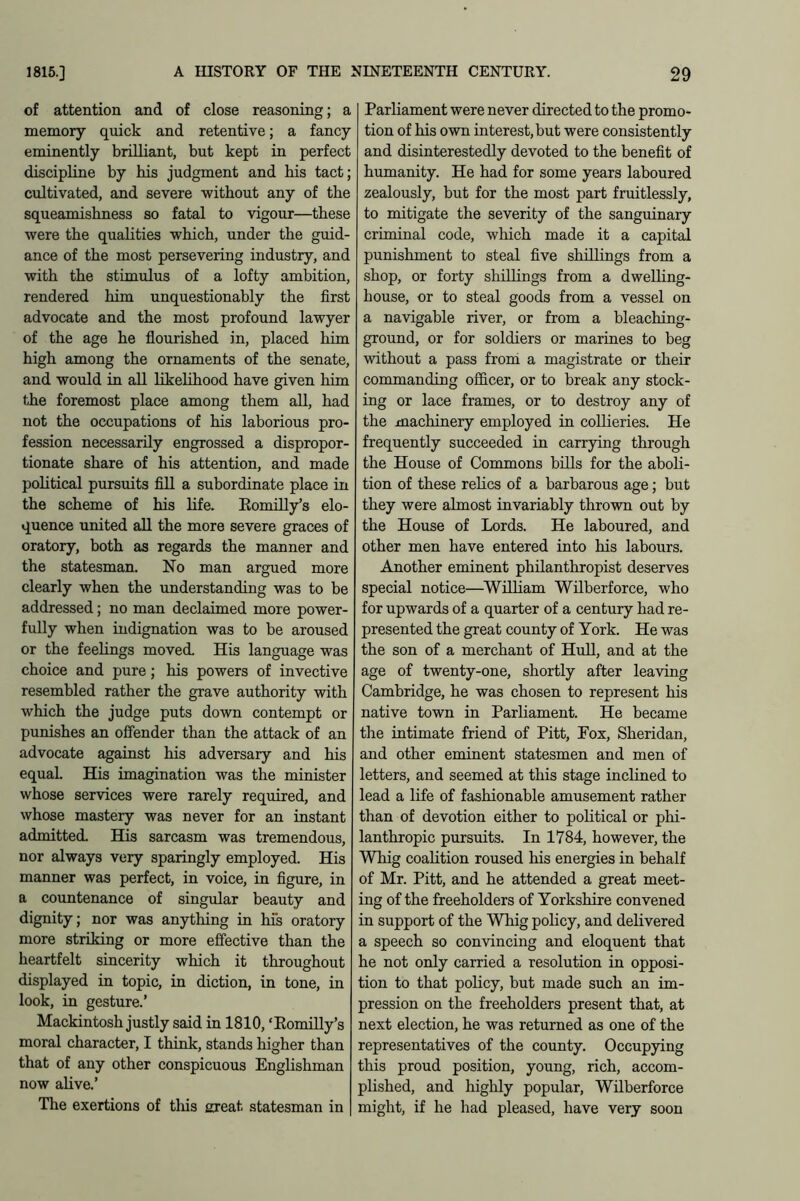 of attention and of close reasoning; a memory quick and retentive; a fancy eminently brilliant, but kept in perfect discipline by his judgment and his tact; cultivated, and severe without any of the squeamishness so fatal to vigour—these were the qualities which, under the guid- ance of the most persevering industry, and with the stimulus of a lofty ambition, rendered him unquestionably the first advocate and the most profound lawyer of the age he flourished in, placed him high among the ornaments of the senate, and would in all likelihood have given him the foremost place among them all, had not the occupations of his laborious pro- fession necessarily engrossed a dispropor- tionate share of his attention, and made political pursuits fill a subordinate place in the scheme of his life. Romilly’s elo- quence united all the more severe graces of oratory, both as regards the manner and the statesman. No man argued more clearly when the understanding was to be addressed; no man declaimed more power- fully when indignation was to be aroused or the feelings moved. His language was choice and pure; his powers of invective resembled rather the grave authority with which the judge puts down contempt or punishes an offender than the attack of an advocate against his adversary and his equal. His imagination was the minister whose services were rarely required, and whose mastery was never for an instant admitted. His sarcasm was tremendous, nor always very sparingly employed. His manner was perfect, in voice, in figure, in a countenance of singular beauty and dignity; nor was anything in his oratory more striking or more effective than the heartfelt sincerity which it throughout displayed in topic, in diction, in tone, in look, in gesture.’ Mackintosh justly said in 1810, * Romilly’s moral character, I think, stands higher than that of any other conspicuous Englishman now alive.’ The exertions of tliis great statesman in Parliament were never directed to the promo- tion of his own interest,but were consistently and disinterestedly devoted to the benefit of humanity. He had for some years laboured zealously, but for the most part fruitlessly, to mitigate the severity of the sanguinary criminal code, which made it a capital punishment to steal five shillings from a shop, or forty shillings from a dwelling- house, or to steal goods from a vessel on a navigable river, or from a bleaching- ground, or for soldiers or marines to beg without a pass from a magistrate or their commanding officer, or to break any stock- ing or lace frames, or to destroy any of the machinery employed in collieries. He frequently succeeded in carrying through the House of Commons bills for the aboli- tion of these relics of a barbarous age; but they were almost invariably thrown out by the House of Lords. He laboured, and other men have entered into his labours. Another eminent philanthropist deserves special notice—William Wilberforce, who for upwards of a quarter of a century had re- presented the great county of York. He was the son of a merchant of Hull, and at the age of twenty-one, shortly after leaving Cambridge, he was chosen to represent his native town in Parliament. He became the intimate friend of Pitt, Fox, Sheridan, and other eminent statesmen and men of letters, and seemed at this stage inclined to lead a life of fashionable amusement rather than of devotion either to political or phi- lanthropic pursuits. In 1784, however, the Whig coalition roused his energies in behalf of Mr. Pitt, and he attended a great meet- ing of the freeholders of Yorkshire convened in support of the Whig policy, and delivered a speech so convincing and eloquent that he not only carried a resolution in opposi- tion to that policy, but made such an im- pression on the freeholders present that, at next election, he was returned as one of the representatives of the county. Occupying this proud position, young, rich, accom- plished, and highly popular, Wilberforce might, if he had pleased, have very soon