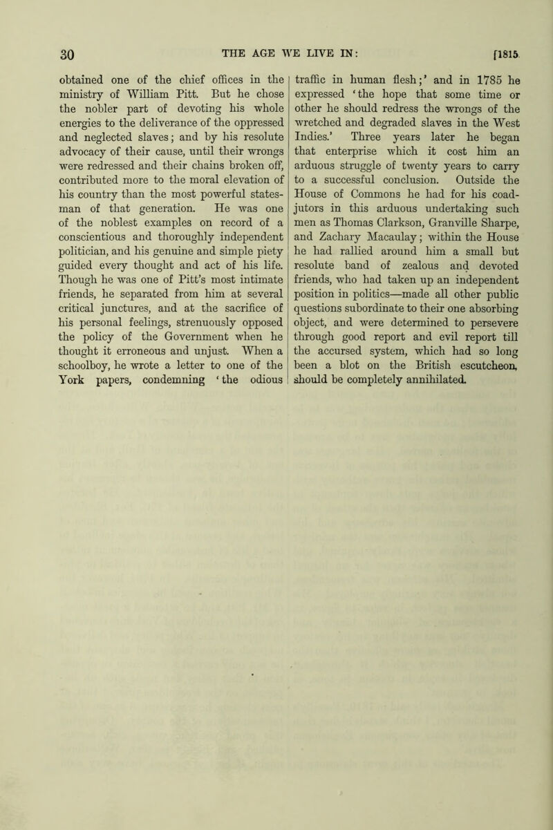 obtained one of the chief offices in tbe ministry of ’William Pitt. But he chose the nobler part of devoting his whole energies to the deliverance of the oppressed and neglected slaves; and by his resolute advocacy of their cause, until their wrongs were redressed and their chains broken off, contributed more to the moral elevation of his country than the most powerful states- man of that generation. He was one of the noblest examples on record of a conscientious and thoroughly independent politician, and his genuine and simple piety guided every thought and act of his life. Though he was one of Pitt’s most intimate friends, he separated from him at several critical junctures, and at the sacrifice of his personal feelings, strenuously opposed the policy of the Government when he thought it erroneous and unjust. When a schoolboy, he wrote a letter to one of the York papers, condemning ‘ the odious traffic in human flesh;’ and in 1785 he expressed ‘the hope that some time or other he should redress the wrongs of the wretched and degraded slaves in the West Indies.’ Three years later he began that enterprise which it cost him an arduous struggle of twenty years to carry to a successful conclusion. Outside the House of Commons he had for his coad- jutors in this arduous undertaking such men as Thomas Clarkson, Granville Sharpe, and Zachary Macaulay; within the House he had rallied around him a small but resolute band of zealous and devoted friends, who had taken up an independent position in politics—made all other public questions subordinate to their one absorbing object, and were determined to persevere through good report and evil report till the accursed system, which had so long been a blot on the British escutcheon, should be completely annihilated.