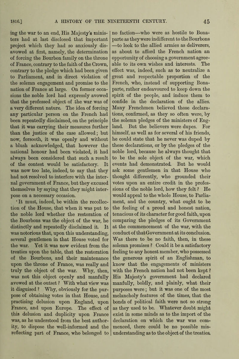 ing the war to an end, His Majesty’s minis- ters had at last disclosed that important project which they had so anxiously dis- avowed at first, namely, the determination of forcing the Bourbon family on the throne of France, contrary to the faith of the Crown, contrary to the pledge which had been given to Parliament, and in direct violation of the solemn engagement and promise to the nation of France at large. On former occa- sions the noble lord had expressly avowed that the professed object of the war was of a very different nature. The idea of forcing any particular person on the French had been repeatedly disclaimed, on the principle that it was carrying their measures further than the justice of the case allowed; but now, forsooth, it was openly and without a blush acknowledged, that however the national honour had been violated, it had always been considered that such a result of the contest would be satisfactory. It was now too late, indeed, to say that they had not resolved to interfere with the inter- nal government of France, but they excused themselves by saying that they might inter- pose on a necessary occasion. ‘ It must, indeed, be within the recollec- tion of the House, that when it was put to the noble lord whether the restoration of the Bourbons was the object of the war, he distinctly and repeatedly disclaimed it. It was notorious that, upon this understanding, several gentlemen in that House voted for the war. Yet it was now evident from the treaties upon the table, that the restoration of the Bourbons, and their maintenance upon the throne of France, was really and truly the object of the war. Why, then, was not this object openly and manfully avowed at the outset ? With what view was it disguised ? Why, obviously for the pur- pose of obtaining votes in that House, and practising delusion upon England, upon France, and upon Europe. The effect of this delusion and duplicity upon France was, as he understood from the best author- ity, to dispose the well-informed and the reflecting part of France, who belonged to no faction—who were as hostile to Bona- parte as they were indifferent to the Bourbons —to look to the allied armies as deliverers, as about to afford the French nation an opportunity of choosing a government agree- able to its own wishes and interests. The effect was, indeed, such as to neutralize a great and respectable proportion of the French, who, instead of supporting Bona- parte, rather endeavoured to keep down the spirit of the people, and induce them to confide in the declaration of the allies. Many Frenchmen believed those declara- tions, confirmed, as they so often were, by the solemn pledges of the ministers of Eng- land. But the believers were dupes. For himself, as well as for several of his friends, he could state that he never was duped by these declarations, or by the pledges of the noble lord, because he always thought that to be the sole object of the war, which events had demonstrated. But he would ask some gentlemen in that House who thought differently, who grounded their votes upon an entire credit in the profes- sions of the noble lord, how they felt ? He would appeal to the whole House, to Parlia- ment, and the country, what ought to be the feeling of a proud and honest nation, tenacious of its character for good faith, upon comparing the pledges of its Government at the commencement of the war, with the conduct of that Government at its conclusion. Was there to be no faith, then, in these solemn promises ? Could it be a satisfactory feeling to any honest member, who possessed the generous spirit of an Englishman, to know that the engagements of ministers with the French nation had not been kept ? His Majesty’s government had declared manfully, boldly, and plainly, what their purposes were; but it was one of the most melancholy features of the times, that the bonds of political faith were not so strong as they used to be. Whatever doubt might exist in some minds as to the import of the declaration on which the war was com- menced, there could be no possible mis- understanding as to the object of the treaties.