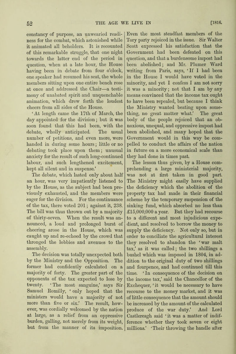 constancy of purpose, an unwearied readi- ness for the combat, which astonished while it animated all beholders. It is recounted of this remarkable struggle, that one night towards the latter end of the period in question, when at a late hour, the House having been in debate from four o’clock, one speaker had resumed his seat, the whole members sitting upon one entire bench rose at once and addressed the Chair—a testi- mony of unabated spirit and unquenchable animation, which drew forth the loudest cheers from all sides of the House. ‘At length came the 17th of March, the day appointed for the division; but it was soon found that this had been, with the debate, wholly anticipated. The usual number of petitions, and even more, were handed in during some hours; little or no debating took place upon them; unusual anxiety for the result of such long-continued labour, and such lengthened excitement, kept all silent and in suspense.’ The debate, which lasted only about half an hour, was very impatiently listened to by the House, as the subject had been pre- viously exhausted, and the members were eager for the division. For the continuance of the tax, there voted 201; against it, 238. The bill was thus thrown out by a majority of thirty-seven. When the result was an- nounced, a loud and prolonged burst of cheering arose in the House, which was caught up and re-echoed by the crowd that thronged the lobbies and avenues to the assembly. The decision was totally unexpected both by the Ministry and the Opposition. The former had confidently calculated on a majority of forty. The greater part of the opponents of the tax expected to lose by twenty. ‘ The most sanguine,’ says Sir Samuel Eomilly, ‘ only hoped that the ministers would have a majority of not more than five or six.’ The result, how- ever, was cordially welcomed by the nation at large, as a relief from an oppressive burden, galling, not merely from its weight, but from the manner of its imposition. Even the most steadfast members of the Tory party rejoiced in the issue. Sir Walter Scott expressed his satisfaction that the Government had been defeated on this question, and that a burdensome impost had been abolished; and Mr. Plumer Ward writing from Paris, says, ‘ If I had been in the House I woidd have voted in the minority, and yet I confess I am not sorry it was a minority; not that I am by any means convinced that the income tax ought to have been repealed, but because I think the Ministry wanted beating upon some- thing, no great matter what.’ The great body of the people rejoiced that an ob- noxious, unequal, and oppressive impost had been abolished, and many hoped that the Government would in this way be com- pelled to conduct the affairs of the nation in future on a more economical scale than they had done in times past. The lesson thus given, by a House com- prehending a large ministerial majority, was not at first taken in good part. The Ministry might easily have supplied the deficiency which the abolition of the property tax had made in their financial scheme by the temporary suspension of the sinking fund, which absorbed no less than £15,000,000 a year. But they had recourse to a different and most injudicious expe- dient, and resolved to borrow the money to supply the deficiency. Not only so, but in order to conciliate the agricultural interest they resolved to abandon the ‘war malt tax,’ as it was called; the two shillings a bushel which was imposed in 1804, in ad- dition to the original duty of two shillings and fourpence, and had continued till this time. ‘ In consequence of the decision on the income tax,’ said the Chancellor of the Exchequer, ‘ it would be necessary to have recourse to the money market, and it was of little consequence that the amount should be increased by the amount of the calculated produce of the war duty.’ And Lord Castlereagh said ‘ it was a matter of indif- ference whether they took seven or eight millions.’ ‘ Their throwing the handle after