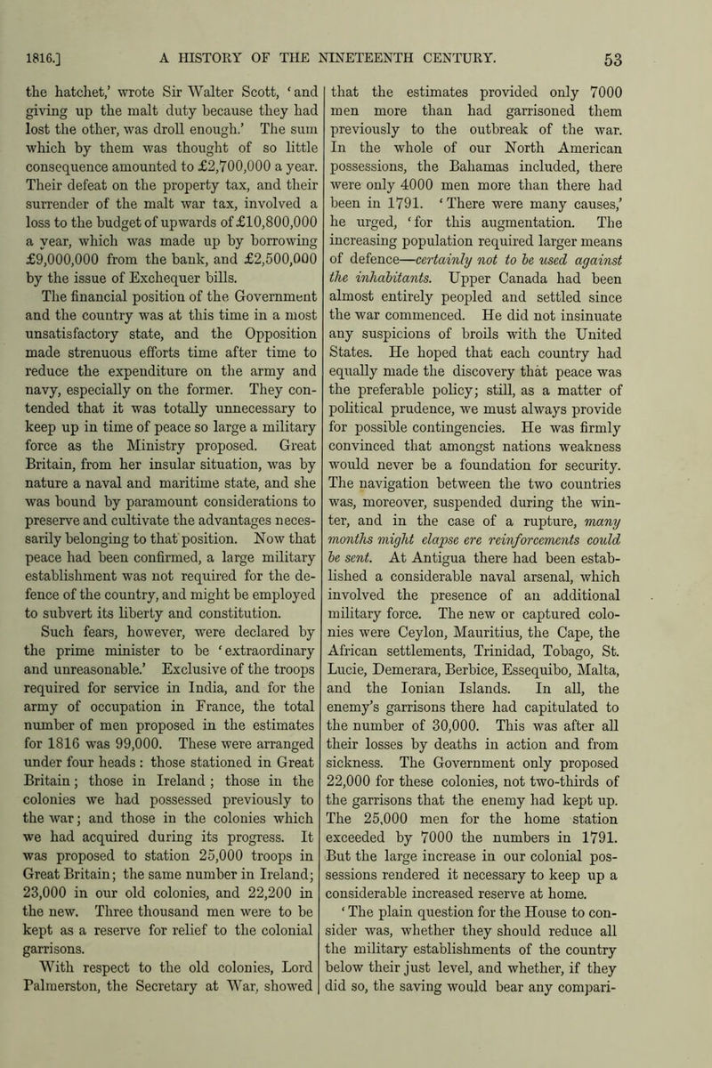 the hatchet,’ wrote Sir Walter Scott, ‘ and giving up the malt duty because they had lost the other, was droll enough.’ The sum which by them was thought of so little consequence amounted to £2,700,000 a year. Their defeat on the property tax, and their surrender of the malt war tax, involved a loss to the budget of upwards of £10,800,000 a year, which was made up by borrowing £9,000,000 from the bank, and £2,500,000 by the issue of Exchequer hills. The financial position of the Government and the country was at this time in a most unsatisfactory state, and the Opposition made strenuous efforts time after time to reduce the expenditure on the army and navy, especially on the former. They con- tended that it was totally unnecessary to keep up in time of peace so large a military force as the Ministry proposed. Great Britain, from her insular situation, was by nature a naval and maritime state, and she was bound by paramount considerations to preserve and cultivate the advantages neces- sarily belonging to that position. Now that peace had been confirmed, a large military establishment was not required for the de- fence of the country, and might be employed to subvert its liberty and constitution. Such fears, however, were declared by the prime minister to he ‘extraordinary and unreasonable.’ Exclusive of the troops required for service in India, and for the army of occupation in France, the total number of men proposed in the estimates for 1816 was 99,000. These were arranged under four heads : those stationed in Great Britain; those in Ireland ; those in the colonies we had possessed previously to the war; and those in the colonies which we had acquired during its progress. It was proposed to station 25,000 troops in Great Britain; the same number in Ireland; 23,000 in our old colonies, and 22,200 in the new. Three thousand men were to be kept as a reserve for relief to the colonial garrisons. With respect to the old colonies, Lord Palmerston, the Secretary at War, showed that the estimates provided only 7000 men more than had garrisoned them previously to the outbreak of the war. In the whole of our North American possessions, the Bahamas included, there were only 4000 men more than there had been in 1791. ‘ There were many causes,’ he urged, ‘for this augmentation. The increasing population required larger means of defence—certainly not to be used against the inhabitants. Upper Canada had been almost entirely peopled and settled since the war commenced. He did not insinuate any suspicions of broils with the United States. He hoped that each country had equally made the discovery that peace was the preferable policy; still, as a matter of political prudence, we must always provide for possible contingencies. He was firmly convinced that amongst nations weakness would never be a foundation for security. The navigation between the two countries was, moreover, suspended during the win- ter, and in the case of a rupture, many months might elapse ere reinforcements could be sent. At Antigua there had been estab- lished a considerable naval arsenal, which involved the presence of an additional military force. The new or captured colo- nies were Ceylon, Mauritius, the Cape, the African settlements, Trinidad, Tobago, St. Lucie, Demerara, Berbice, Essequibo, Malta, and the Ionian Islands. In all, the enemy’s garrisons there had capitulated to the number of 30,000. This was after all their losses by deaths in action and from sickness. The Government only proposed 22,000 for these colonies, not two-thirds of the garrisons that the enemy had kept up. The 25,000 men for the home station exceeded by 7000 the numbers in 1791. But the large increase in our colonial pos- sessions rendered it necessary to keep up a considerable increased reserve at home. ‘ The plain question for the House to con- sider was, whether they should reduce all the military establishments of the country below their just level, and whether, if they did so, the saving would bear any compari-