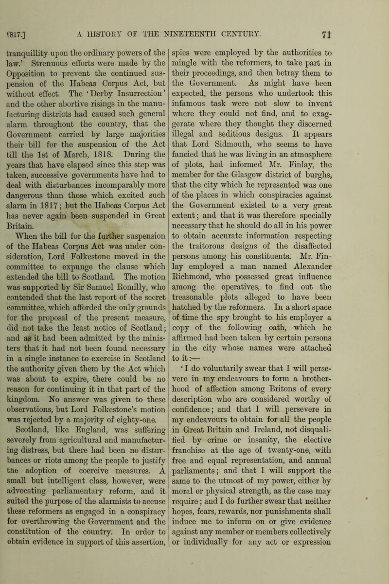 tranquillity upon the ordinary powers of the law.’ Strenuous efforts were made by the Opposition to prevent the continued sus- pension of the Habeas Corpus Act, but without effect. The ‘Derby Insurrection’ and the other abortive risings in the manu- facturing districts had caused such general alarm throughout the country, that the Government carried by large majorities their bill for the suspension of the Act till the 1st of March, 1818. During the years that have elapsed since this step was taken, successive governments have had to deal with disturbances incomparably more dangerous than those which excited such alarm in 1817; but the Habeas Corpus Act has never again been suspended in Great Britain. When the bill for the further suspension of the Habeas Corpus Act was under con- sideration, Lord Folkestone moved in the committee to expunge the clause which extended the bill to Scotland. The motion was supported by Sir Samuel Romilly, who contended that the last report of the secret committee, which afforded the only grounds for the proposal of the present measure, did not take the least notice of Scotland; and as it had been admitted by the minis- ters that it had not been found necessary in a single instance to exercise in Scotland the authority given them by the Act which was about to expire, there could be no reason for continuing it in that part of the kingdom. No answer was given to these observations, but Lord Folkestone’s motion was rejected by a majority of eighty-one. Scotland, like England, was suffering severely from agricultural and manufactur- ing distress, but there had been no distur- bances or riots among the people to justify the adoption of coercive measures. A small but intelligent class, however, were advocating parliamentary reform, and it suited the purpose of the alarmists to accuse these reformers as engaged in a conspiracy for overthrowing the Government and the constitution of the country. In order to obtain evidence in support of this assertion, spies were employed by the authorities to mingle with the reformers, to take part in their proceedings, and then betray them to the Government. As might have been expected, the persons who undertook this infamous task were not slow to invent where they could not find, and to exag- gerate where they thought they discerned illegal and seditious designs. It appears that Lord Sidmouth, who seems to have fancied that he was living in an atmosphere of plots, had informed Mr. Finlay, the member for the Glasgow district of burghs, that the city which he represented was one of the places in which conspiracies against the Government existed to a very great extent; and that it was therefore specially necessary that he should do all in his power to obtain accurate information respecting the traitorous designs of the disaffected persons among his constituents. Mr. Fin- lay employed a man named Alexander Richmond, who possessed great influence among the operatives, to find out the treasonable plots alleged to have been hatched by the reformers. In a short space of time the spy brought to his employer a copy of the following oath, which he affirmed had been taken by certain persons in the city whose names were attached to it:— ‘ I do voluntarily swear that I will perse- vere in my endeavours to form a brother- hood of affection among Britons of every description who are considered worthy of confidence; and that I will persevere in my endeavours to obtain for all the people in Great Britain and Ireland, not disquali- fied by crime or insanity, the elective franchise at the age of twenty-one, with free and equal representation, and annual parliaments; and that I will support the same to the utmost of my power, either by moral or physical strength, as the case may require; and I do further swear that neither hopes, fears, rewards, nor punishments shall induce me to inform on or give evidence against any member or members collectively or individually for any act or expression