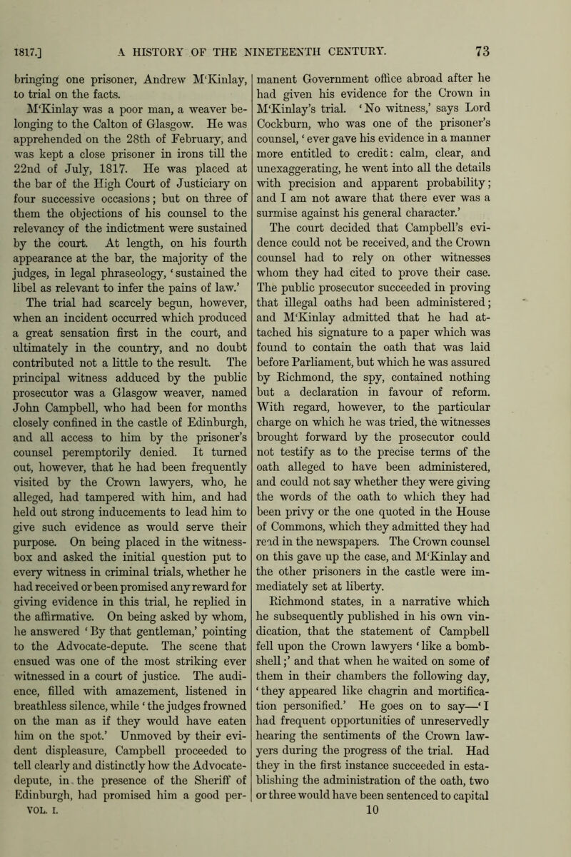 bringing one prisoner, Andrew M'Kinlay, to trial on the facts. M'Kinlay was a poor man, a weaver be- longing to the Calton of Glasgow. He was apprehended on the 28th of February, and was kept a close prisoner in irons till the 22nd of July, 1817. He was placed at the bar of the High Court of Justiciary on four successive occasions; but on three of them the objections of his counsel to the relevancy of the indictment were sustained by the court. At length, on his fourth appearance at the bar, the majority of the judges, in legal phraseology, ‘ sustained the libel as relevant to infer the pains of law.’ The trial had scarcely begun, however, when an incident occurred which produced a great sensation first in the court, and ultimately in the country, and no doubt contributed not a little to the result. The principal witness adduced by the public prosecutor was a Glasgow weaver, named John Campbell, who had been for months closely confined in the castle of Edinburgh, and all access to him by the prisoner’s counsel peremptorily denied. It turned out, however, that he had been frequently visited by the Crown lawyers, who, he alleged, had tampered with him, and had held out strong inducements to lead him to give such evidence as would serve their purpose. On being placed in the witness- box and asked the initial question put to every witness in criminal trials, whether he had received or been promised any reward for giving evidence in this trial, he replied in the affirmative. On being asked by whom, he answered ‘ By that gentleman,’ pointing to the Advocate-depute. The scene that ensued was one of the most striking ever witnessed in a court of justice. The audi- ence, filled with amazement, listened in breathless silence, while ‘ the judges frowned on the man as if they would have eaten him on the spot.’ Unmoved by their evi- dent displeasure, Campbell proceeded to tell clearly and distinctly how the Advocate- depute, in the presence of the Sheriff of Edinburgh, had promised him a good per- VOL. I. manent Government office abroad after he had given his evidence for the Crown in M'Kinlay’s trial. ‘No witness,’ says Lord Cockburn, who was one of the prisoner’s counsel, ‘ ever gave his evidence in a manner more entitled to credit: calm, clear, and unexaggerating, he went into all the details with precision and apparent probability; and I am not aware that there ever was a surmise against his general character.’ The court decided that Campbell’s evi- dence could not be received, and the Crown counsel had to rely on other witnesses whom they had cited to prove their case. The public prosecutor succeeded in proving that illegal oaths had been administered; and MTvinlay admitted that he had at- tached his signature to a paper which was found to contain the oath that was laid before Parliament, but which he was assured by Eichmond, the spy, contained nothing but a declaration in favour of reform. With regard, however, to the particular charge on which he was tried, the witnesses brought forward by the prosecutor could not testify as to the precise terms of the oath alleged to have been administered, and could not say whether they were giving the words of the oath to which they had been privy or the one quoted in the House of Commons, which they admitted they had read in the newspapers. The Crown counsel on this gave up the case, and M'Kinlay and the other prisoners in the castle were im- mediately set at liberty. Eichmond states, in a narrative which he subsequently published in his own vin- dication, that the statement of Campbell fell upon the Crown lawyers ‘ like a bomb- shell ;’ and that when he waited on some of them in their chambers the following day, ‘ they appeared like chagrin and mortifica- tion personified.’ He goes on to say—‘I had frequent opportunities of unreservedly hearing the sentiments of the Crown law- yers during the progress of the trial. Had they in the first instance succeeded in esta- blishing the administration of the oath, two or three would have been sentenced to capital 10