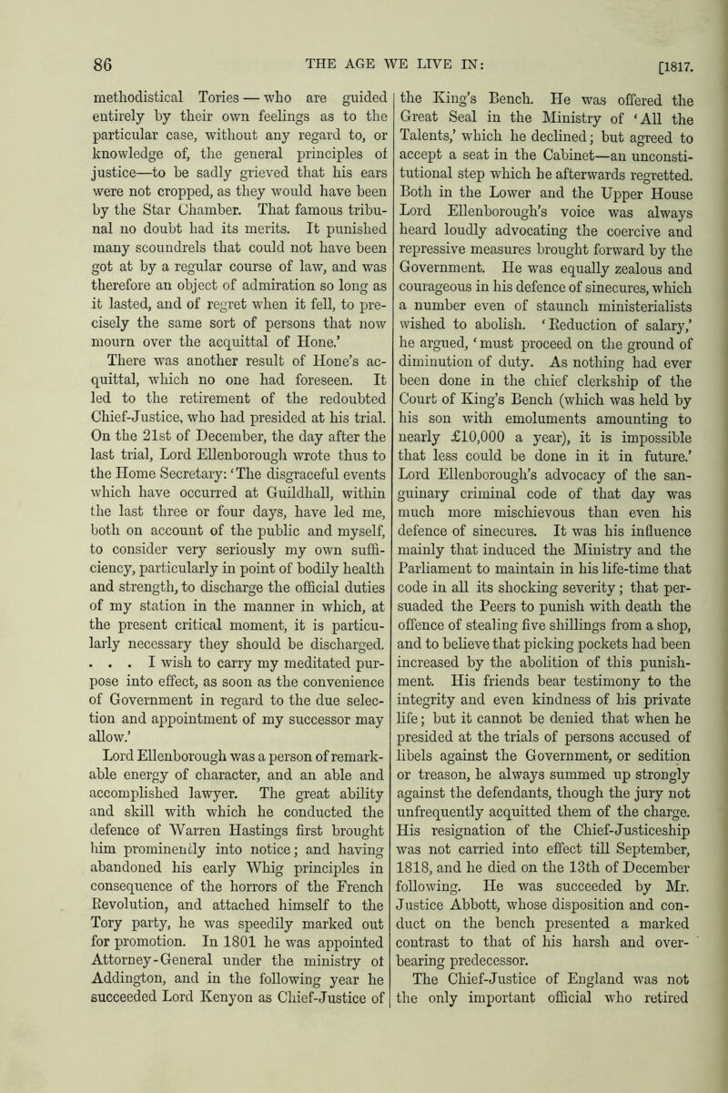 [1817. methodistical Tories — who are guided entirely by their own feelings as to the particular case, without any regard to, or knowledge of, the general principles of justice—to be sadly grieved that his ears were not cropped, as they would have been by the Star Chamber. That famous tribu- nal no doubt had its merits. It punished many scoundrels that could not have been got at by a regular course of law, and was therefore an object of admiration so long as it lasted, and of regret when it fell, to pre- cisely the same sort of persons that now mourn over the acquittal of Hone.’ There was another result of Hone’s ac- quittal, which no one had foreseen. It led to the retirement of the redoubted Chief-Justice, who had presided at his trial. On the 21st of December, the day after the last trial, Lord Ellenborough wrote thus to the Home Secretary: ‘The disgraceful events which have occurred at Guildhall, within the last three or four days, have led me, both on account of the public and myself, to consider very seriously my own suffi- ciency, particularly in point of bodily health and strength, to discharge the official duties of my station in the manner in which, at the present critical moment, it is particu- larly necessary they should be discharged. . . . I wish to carry my meditated pur- pose into effect, as soon as the convenience of Government in regard to the due selec- tion and appointment of my successor may allow.’ Lord Ellenborough was a person of remark- able energy of character, and an able and accomplished lawyer. The great ability and skill with which he conducted the defence of Warren Hastings first brought him prominently into notice; and having abandoned his early Whig principles in consequence of the horrors of the French Revolution, and attached himself to the Tory party, he was speedily marked out for promotion. In 1801 he was appointed Attorney-General under the ministry oi Addington, and in the following year he succeeded Lord Kenyon as Chief-Justice of the King’s Bench. He was offered the Great Seal in the Ministry of ‘All the Talents,’ which he declined; but agreed to accept a seat in the Cabinet—an unconsti- tutional step which he afterwards regretted. Both in the Lower and the Upper House Lord Ellenborough’s voice was always heard loudly advocating the coercive and repressive measures brought forward by the Government. He was equally zealous and courageous in his defence of sinecures, which a number even of staunch ministerialists wished to abolish. ‘Reduction of salary,’ he argued, ‘ must proceed on the ground of diminution of duty. As nothing had ever been done in the chief clerkship of the Court of King’s Bench (which was held by his son with emoluments amounting to nearly £10,000 a year), it is impossible that less could be done in it in future.’ Lord Ellenborough’s advocacy of the san- guinary criminal code of that day was much more mischievous than even his defence of sinecures. It was his influence mainly that induced the Ministry and the Parliament to maintain in his life-time that code in all its shocking severity; that per- suaded the Peers to punish with death the offence of stealing five shillings from a shop, and to believe that picking pockets had been increased by the abolition of this punish- ment. His friends bear testimony to the integrity and even kindness of his private life; but it cannot be denied that when he presided at the trials of persons accused of libels against the Government, or sedition or treason, he always summed up strongly against the defendants, though the jury not unfrequently acquitted them of the charge. His resignation of the Chief-Justiceship was not carried into effect till September, 1818, and he died on the 13th of December following. He was succeeded by Mr. Justice Abbott, whose disposition and con- duct on the bench presented a marked contrast to that of his harsh and over- bearing predecessor. The Chief-Justice of England was not the only important official who retired