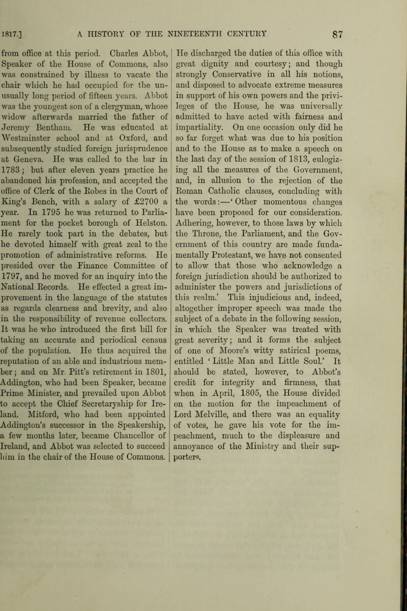 from office at this period. Charles Abbot, Speaker of the House of Commons, also was constrained by illness to vacate the chair which he had occupied for the un- usually long period of fifteen years. Abbot was the youngest son of a clergyman, whose widow afterwards married the father of Jeremy Bentham. He was educated at Westminster school and at Oxford, and subsequently studied foreign jurisprudence at Geneva. He was called to the bar in 1783; but after eleven years practice he abandoned his profession, and accepted the office of Clerk of the Bobes in the Court of King’s Bench, with a salary of £2700 a year. In 1795 he was returned to Parlia- ment for the pocket borough of Helston. He rarely took part in the debates, but he devoted himself with great zeal to the promotion of administrative reforms. He presided over the Finance Committee of 1797, and he moved for an inquiry into the National Becords. He effected a great im- provement in the language of the statutes as regards clearness and brevity, and also in the responsibility of revenue collectors. It was he who introduced the first bill for taking an accurate and periodical census of the population. He thus acquired the reputation of an able and industrious mem- ber ; and on Mr. Pitt’s retirement in 1801, Addington, who had been Speaker, became Prime Minister, and prevailed upon Abbot to accept the Chief Secretaryship for Ire- land. Mitford, who had been appointed Addington’s successor in the Speakership, a few months later, became Chancellor of Ireland, and Abbot was selected to succeed | him in the chair of the House of Commons. | He discharged the duties of this office with great dignity and courtesy; and though strongly Conservative in all his notions, and disposed to advocate extreme measures in support of his own powers and the privi- leges of the House, he was universally admitted to have acted with fairness and impartiality. On one occasion only did he so far forget what was due to his position and to the House as to make a speech on the last day of the session of 1813, eulogiz- ing all the measures of the Government, and, in allusion to the rejection of the Boman Catholic clauses, concluding with the words :—‘ Other momentous changes have been proposed for our consideration. Adhering, however, to those laws by which the Throne, the Parliament, and the Gov- ernment of this country are made funda- mentally Protestant, we have not consented to allow that those who acknowledge a foreign jurisdiction should be authorized to administer the powers and jurisdictions of this realm.’ This injudicious and, indeed, altogether improper speech was made the subject of a debate in the following session, in which the Speaker was treated with great severity; and it forms the subject of one of Moore’s witty satirical poems, entitled ‘ Little Man and Little Soul.’ It should be stated, however, to Abbot’s credit for integrity and firmness, that when in April, 1805, the House divided on the motion for the impeachment of Lord Melville, and there was an equality of votes, he gave his vote for the im- peachment, much to the displeasure and annoyance of the Ministry and their sup- porters.