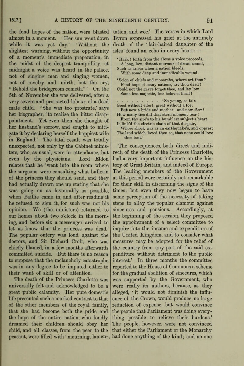 the fond hopes of the nation, were blasted almost in a moment. ‘ Her sun went down while it was yet day.’ ‘Without the slightest warning, without the opportunity of a moment’s immediate preparation, in the midst of the deepest tranquillity, at midnight a voice was heard in the palace, not of singing men and singing women, not of revelry and mirth, but the cry, “ Behold the bridegroom cometh.” ’ On the 5th of November she was delivered, after a very severe and protracted labour, of a dead male child. ‘ She was too prostrate,’ says her biographer, ‘ to realize the bitter disap- pointment. Yet even then she thought of her husband’s sorrow, and sought to miti- gate it by declaring herself the happiest wife in England.’ The fatal result was totally unexpected, not only by the Cabinet minis- ters, who, as usual, were in attendance, but even by the physicians. Lord Eldon relates that he ‘went into the room where the surgeons were consulting what bulletin of the princess they should send, and they had actually drawn one up stating that she was going on as favourably as possible, when Baillie came in, and after reading it he refused to sign it, for such was not his opinion. We (the ministers) returned to our homes about two o’clock in the morn- ing, and before six a messenger arrived to let us know that the princess was dead.’ The popular outcry was loud against the doctors, and Sir Bichard Croft, who was chiefly blamed, in a few months afterwards committed suicide. But there is no reason to suppose that the melancholy catastrophe was in any degree to be imputed either to their want of skill or of attention. The death of the Princess Charlotte was universally felt and acknowledged to be a great public calamity. Her pure domestic life presented such a marked contrast to that of the other members of the royal family, that she had become both the pride and the hope of the entire nation, who fondly dreamed their children should obey her child, and all classes, from the peer to the peasant, were filled with ‘ mourning, lamen- tation, and woe.’ The verses in which Lord Byron expressed his grief at the untimely death of the ‘fair-haired daughter of the isles’ found an echo in every heart:— * Hark ! forth from the abyss a voice proceeds, A long, low, distant murmur of dread sound, Such as arises when a nation bleeds. With some deep and immedicable wound. ‘ Scion of chiefs and monarchs, where art thou ? Fond hope of many nations, art thou dead ? Could not the grave forget thee, and lay low Some less majestic, less beloved head? 1 So young, so fair. Good without effort, great without a foe; But now a bride and mother—and now there ! How many ties did that stern moment tear ! From thy sire’s to his humblest subject’s heart Is link’d the electric chain of that despair. Whose shock was as an earthquake’s, and opprest The land which loved thee so, that none could love thee best.’ The consequences, both direct and indi- rect, of the death of the Princess Charlotte, had a very important influence on the his- tory of Great Britain, and indeed of Europe. The leading members of the Government at this period were certainly not remarkable for their skill in discerning the signs of the times; but even they now began to have some perception of the necessity of taking steps to allay the popular clamour against sinecures and pensions. Accordingly, at the beginning of the session, they proposed the appointment of a select committee to inquire into the income and expenditure of the United Kingdom, and to consider what measures may be adopted for the relief of the country from any part of the said ex- penditure without detriment to the public interest.’ In three months the committee reported to the House of Commons a scheme for the gradual abolition of sinecures, which was supported by the Government, who were really its authors, because, as they alleged, ‘ it would not diminish the influ- ence of the Crown, would produce no large reduction of expense, but would convince the people that Parliament was doing every- thing possible to relieve their burdens.’ The people, however, were not convinced that either the Parliament or the Monarchy had done anything of the kind; and no one