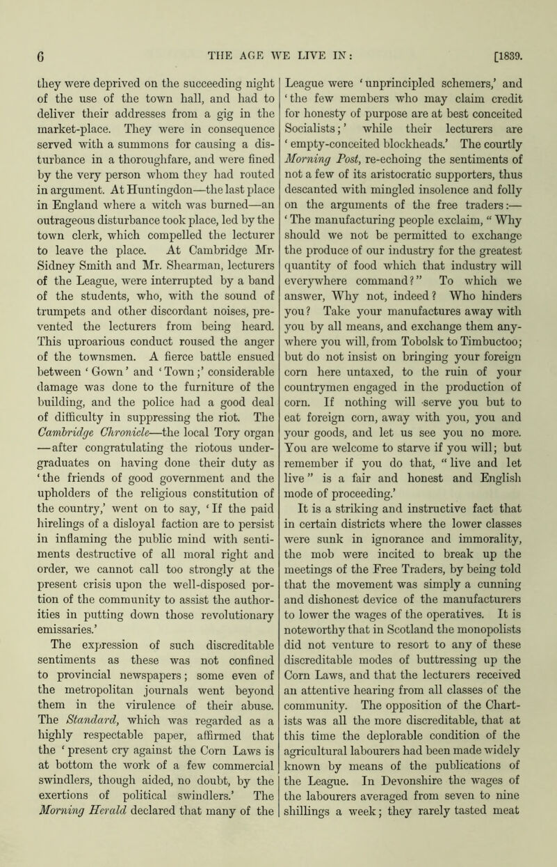 they were deprived on the succeeding night of the use of the town hall, and had to deliver their addresses from a gig in the market-place. They were in consequence served with a summons for causing a dis- turbance in a thoroughfare, and were fined by the very person whom they had routed in argument. At Huntingdon—the last place in England where a witch was burned—an outrageous disturbance took place, led by the town clerk, which compelled the lecturer to leave the place. At Cambridge Mr- Sidney Smith and Mr. Shearman, lecturers of the League, were interrupted by a band of the students, who, with the sound of trumpets and other discordant noises, pre- vented the lecturers from being heard. This uproarious conduct roused the anger of the townsmen. A fierce battle ensued between ‘ Gown ’ and ‘ Town considerable damage was done to the furniture of the building, and the police had a good deal of difficulty in suppressing the riot. The Cambridge Chronicle—the local Tory organ — after congratulating the riotous under- graduates on having done their duty as ‘the friends of good government and the upholders of the religious constitution of the country,’ went on to say, ‘ If the paid hirelings of a disloyal faction are to persist in inflaming the public mind with senti- ments destructive of all moral right and order, we cannot call too strongly at the present crisis upon the well-disposed por- tion of the community to assist the author- ities in putting down those revolutionary emissaries.’ The expression of such discreditable sentiments as these was not confined to provincial newspapers; some even of the metropolitan journals went beyond them in the virulence of their abuse. The Standard, which was regarded as a highly respectable paper, affirmed that the ‘ present cry against the Corn Laws is at bottom the work of a few commercial swindlers, though aided, no doubt, by the exertions of political swindlers.’ The Morning Herald declared that many of the League were ‘ unprincipled schemers,’ and ‘the few members who may claim credit for honesty of purpose are at best conceited Socialists; ’ while their lecturers are ‘ empty-conceited blockheads.’ The courtly Morning Post, re-echoing the sentiments of not a few of its aristocratic supporters, thus descanted with mingled insolence and folly on the argnments of the free traders:— ‘ The manufacturing people exclaim, “ Wliy should we not be permitted to exchange the produce of our industry for the greatest quantity of food which that industry will everywhere command?” To which we answer. Why not, indeed ? Who hinders you? Take your manufactures away with you by all means, and exchange them any- where you will, from Tobolsk to Timbuctoo; but do not insist on bringing your foreign corn here untaxed, to the ruin of your countrymen engaged in the production of corn. If nothing will -serve you but to eat foreign corn, away with you, you and your goods, and let us see you no more. You are welcome to starve if you will; but remember if you do that, “ live and let live ” is a fair and honest and Englisli mode of proceeding.’ It is a striking and instructive fact that in certain districts where the lower classes were sunk in ignorance and immorality, the mob were incited to break up the meetings of the Free Traders, by being told that the movement was simply a cunning and dishonest device of the manufacturers to lower the wages of the operatives. It is noteworthy that in Scotland the monopolists did not venture to resort to any of these discreditable modes of buttressing up the Corn Laws, and that the lecturers received an attentive hearing from all classes of the community. The opposition of the Chart- ists was all the more discreditable, that at this time the deplorable condition of the agricultural labourers had been made widely known by means of the publications of the League. In Devonshire the wages of the labourers averaged from seven to nine shillings a week; they rarely tasted meat