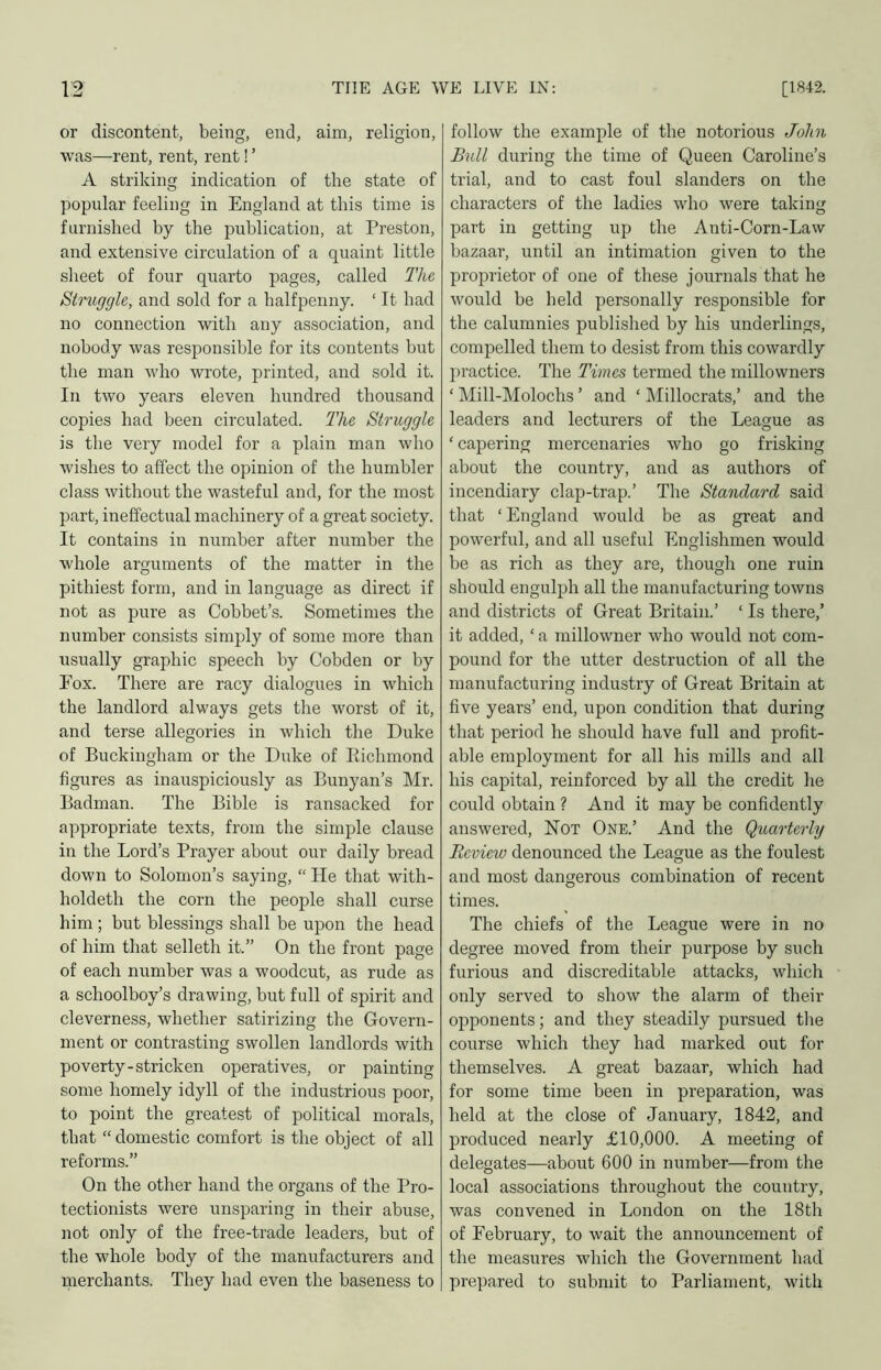 or discontent, being, end, aim, religion, was—rent, rent, rent! ’ A striking indication of the state of popiilar feeling in England at this time is furnished by the publication, at Preston, and extensive circulation of a quaint little sheet of four quarto pages, called The Struggle, and sold for a halfpenny. ‘ It had no connection with any association, and nobody was responsible for its contents but the man who wrote, printed, and sold it. In two years eleven hundred thousand copies had been circulated. The Struggle is the very model for a plain man who wishes to affect the opinion of the humbler class without the wasteful and, for the most part, ineffectual machinery of a great society. It contains in number after number the whole arguments of the matter in the pithiest form, and in language as direct if not as pure as Gobbet’s. Sometimes the number consists simply of some more than usually graphic speech by Cobden or by Fox. There are racy dialogues in which the landlord always gets the worst of it, and terse allegories in which the Duke of Buckingham or the Duke of Eichmond figures as inauspiciously as Bunyan’s Mr. Badman. The Bible is ransacked for appropriate texts, from the simple clause in the Lord’s Prayer about our daily bread down to Solomon’s saying, “ He that with- holdeth the corn the people shall curse him; but blessings shall be upon the head of him that selleth it.” On the front page of each number was a woodcut, as rude as a schoolboy’s drawing, but full of spirit and cleverness, whether satirizing the Govern- ment or contrasting swollen landlords with poverty-stricken operatives, or painting some homely idyll of the industrious poor, to point the greatest of political morals, that “ domestic comfort is the object of all reforms.” On the other hand the organs of the Pro- tectionists were unsparing in their abuse, not only of the free-trade leaders, but of the whole body of the manufacturers and merchants. They had even the baseness to follow the example of the notorious John Bull during the time of Queen Caroline’s trial, and to cast foul slanders on the characters of the ladies who were taking part in getting up the Anti-Corn-Law bazaar, until an intimation given to the proprietor of one of these journals that he would be held personally responsible for the calumnies published by his underlings, compelled them to desist from this cowardly practice. The Times termed the millowners ‘ Mill-Molochs ’ and ‘ Millocrats,’ and the leaders and lecturers of the League as ‘ capering mercenaries who go frisking about the country, and as authors of incendiary clap-trap.’ The Standard said that ‘England would be as great and powerful, and all useful Englishmen would be as rich as they are, though one ruin should engulph all the manufacturing towns and districts of Great Britain.’ ‘ Is there,’ it added, ‘ a millowner who would not com- pound for the utter destruction of all the manufacturing industry of Great Britain at five years’ end, upon condition that during that period he should have full and profit- able employment for all his mills and all his capital, reinforced by all the credit he could obtain ? And it may be confidently answered, Not One.’ And the Quarterly Review denounced the League as the foulest and most dangerous combination of recent times. The chiefs of the League were in no degree moved from their purpose by such furious and discreditable attacks, which only served to show the alarm of their opponents; and they steadily pursued tlie course which they had marked out for themselves. A great bazaar, which had for some time been in preparation, was held at the close of January, 1842, and produced nearly £10,000. A meeting of delegates—about 600 in number—from the local associations throughout the country, was convened in London on the 18th of February, to wait the announcement of the measures which the Government had prepared to submit to Parliament, with