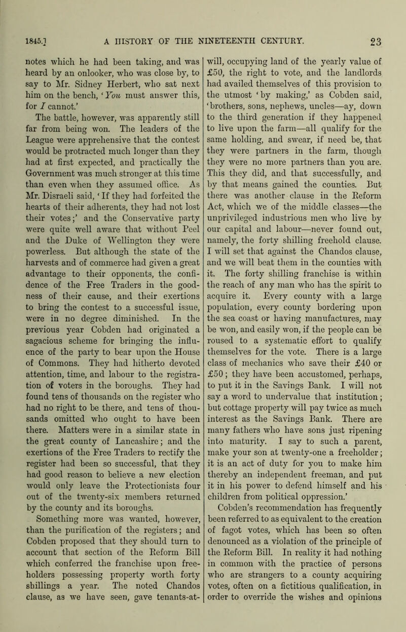 notes which he had been taking, and was heard by an onlooker, who was close by, to say to Mr. Sidney Herbert, who sat next him on the bench, ‘ You must answer this, for I cannot.’ The battle, however, was apparently still far from being won. The leaders of the League were apprehensive that the contest w’ould be protracted much longer than they had at first expected, and practically the Government was much stronger at this time than even when they assumed office. As Mr. Disraeli said, ‘ If they had forfeited the hearts of their adherents, they had not lost their votes;’ and the Conservative party were quite well aware that without Peel and the Duke of Wellington they were powerless. But although the state of the harvests and of commerce had given a great advantage to their opponents, the confi- dence of the Free Traders in the good- ness of their cause, and their exertions to bring the contest to a successful issue, were in no degree diminished. In the previous year Cobden had originated a sagacious scheme for bringing the influ- ence of the party to bear upon the House of Commons. They had hitherto devoted attention, time, and labour to the registra- tion of voters in the boroughs. They had found tens of thousands on the register who had no right to be there, and tens of thou- sands omitted who ought to have been there. Matters were in a similar state in the great county of Lancashire; and the exertions of the Free Traders to rectify the register had been so successful, that they had good reason to believe a new election would only leave the Protectionists four out of the twenty-six members returned by the county and its boroughs. Something more was wanted, however, than the purification of the registers; and Cobden proposed that they should turn to account that section of the Eeform Bill which conferred the franchise upon free- holders possessing property worth forty shillings a year. The noted Chandos clause, as we have seen, gave tenants-at- will, occupying land of the yearly value of £50, the right to vote, and the landlords had availed themselves of this provision to the utmost ‘by making,’ as Cobden said, ‘brothers, sons, nephews, uncles—ay, down to the third generation if they happened to live upon the farm—all qualify for the same holding, and swear, if need be, that they were partners in the farm, though they were no more partners than you are. This they did, and that successfully, and by that means gained the counties. But there was another clause in the Eeform Act, which we of the middle classes—the unprivileged industrious men who live by our capital and labour—never found out, namely, the forty shilling freehold clause. I will set that against the Chandos clause, and we will beat them in the counties with it. The forty shilling franchise is within the reach of any man who has the spirit to acquire it. Every county with a large population, every county bordering upon the sea coast or having manufactures, may be won, and easily won, if the people can be roused to a systematic effort to qualify themselves for the vote. There is a large class of mechanics who save their £40 or £50 ; they have been accustomed, perhaps, to put it in the Savings Bank. I will not say a word to undervalue that institution; but cottage property will pay twice as much interest as the Savings Bank. There are many fathers who have sons just ripening into maturity. I say to such a parent, make your son at twenty-one a freeholder; it is an act of duty for you to make him thereby an independent freeman, and put it in his power to defend himself and his children from political oppression.’ Cobden’s recommendation has frequently been referred to as equivalent to the creation of fagot votes, which has been so often denounced as a violation of the principle of the Eeform Bill. In reality it had nothing in common with the practice of persons who are strangers to a county acquiring votes, often on a fictitious qualification, in order to override the wishes and opinions