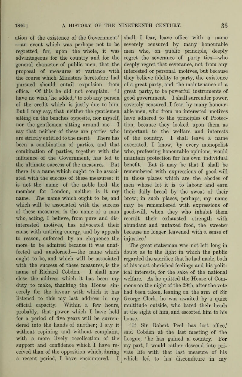 ation of the existence of the Government’ —an event which was perhaps not to be regretted, for, upon the whole, it was advantageous for the country and for the general character of public men, that the proposal of measures at variance with the course which Ministers heretofore had pursued should entail expiilsion from office. Of this he did not complain. ‘ I have no wish,’ he added, ‘ to rob any person of the credit which is justly due to him. But I may say, that neither the gentlemen sitting on the benches opposite, nor myself, nor the gentlemen sitting around me—I say that neither of these are parties who are strictly entitled to the merit. There has been a combination of parties, and that combination of parties, together with the influence of the Government, has led to the ultimate success of the measures. But there is a name which ought to be associ- ated with the success of these measures: it is not the name of the noble lord the member for London, neither is it my name. The name which ought to be, and which will be associated with the success of these measures, is the name of a man who, acting, I believe, from pure and dis- interested motives, has advocated their cause with untiring energy, and by appeals to reason, enforced by an eloquence the more to be admired because it was unaf- fected and unadorned—the name which ought to be, and which will be associated with the success of these measures, is the name of Eichard Cobden. I shall now close the address which it has been my duty to make, thanking the House sin- cerely for the favour with which it has listened to this my last address in my official capacity. Within a few hours, probably, that power which I have held for a period of flve years will be surren- dered into the hands of another; I say it without repining and without complaint, with a more lively recollection of the support and confidence which I have re- ceived than of the opposition which, during a recent period, I have encountered. I shall, I fear, leave office with a name severely censured by many honourable men who, on public principle, deeply regret the severance of party ties—who deeply regret that severance, not from any interested or personal motives, but because they believe fidelity to party, the existence of a great party, and the maintenance of a great party, to be powerful instruments of good government. I shall surrender power, severely censured, I fear, by many honour- able men, who from no interested motives have adhered to the principles of Protec- tion, because they looked upon them as important to the welfare and interests of the country. I shall leave a name execrated, I know, by every monopolist who, professing honourable opinions, would maintain protection for his own individual benefit. But it may be that I shall be remembered with expressions of good-will in those places which are the abodes of men whose lot it is to labour and earn their daily bread by the sweat of their brow; in such places, perhaps, my name may be remembered with expressions of good-will, when they who inhabit them recruit their exhausted strength with abundant and untaxed food, the sweeter because no longer leavened with a sense of injustice.’ The great statesman was not left long in doubt as to the light in which the public regarded the sacrifice that he had made, both of his most cherished feelings and his polit- ical interests, for the sake of the national welfare. As he quitted the House of Com- mons on the night of the 29th, after the vote had been taken, leaning on the arm of Sir George Clerk, he was awaited by a quiet multitude outside, who bared their heads at the sight of him, and escorted him to his house. ‘ If Sir Eobert Peel has lost office,’ said Cobden at the last meeting of the League, ‘he has gained a country. For my part, I would rather descend into pri- vate life with that last measure of his which led to his discomfiture in my