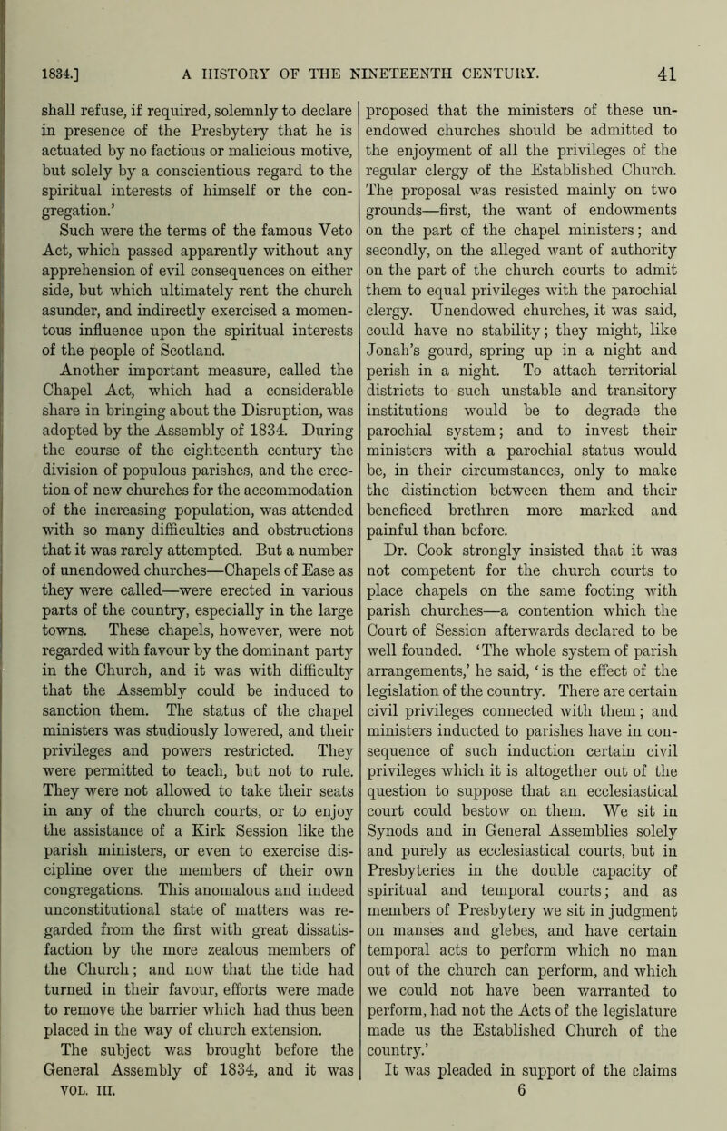 shall refuse, if required, solemnly to declare in presence of the Presbytery that he is actuated by no factious or malicious motive, but solely by a conscientious regard to the spiritual interests of himself or the con- gregation.’ Such were the terms of the famous Veto Act, which passed apparently without any apprehension of evil consequences on either side, but which ultimately rent the church asunder, and indirectly exercised a momen- tous influence upon the spiritual interests of the people of Scotland. Another important measure, called the Chapel Act, which had a considerable share in bringing about the Disruption, was adopted by the Assembly of 1834. During the course of the eighteenth century the division of populous parishes, and the erec- tion of new churches for the accommodation of the increasing population, was attended with so many difficulties and obstructions that it was rarely attempted. But a number of unendowed churches—Chapels of Ease as they were called—were erected in various parts of the country, especially in the large towns. These chapels, however, were not regarded with favour by the dominant party in the Church, and it was with difficulty that the Assembly could be induced to sanction them. The status of the chapel ministers was studiously lowered, and their privileges and powers restricted. They were permitted to teach, but not to rule. They were not allowed to take their seats in any of the church courts, or to enjoy the assistance of a Kirk Session like the parish ministers, or even to exercise dis- cipline over the members of their own congregations. This anomalous and indeed unconstitutional state of matters was re- garded from the first with great dissatis- faction by the more zealous members of the Church; and now that the tide had turned in their favour, efforts were made to remove the barrier which had thus been placed in the way of church extension. The subject was brought before the General Assembly of 1834, and it was VOL. HI. proposed that the ministers of these un- endowed churches should be admitted to the enjoyment of all the privileges of the regular clergy of the Estabhshed Church. The proposal was resisted mainly on two grounds—first, the want of endowments on the part of the chapel ministers; and secondly, on the alleged want of authority on the part of the church courts to admit them to equal privileges with the parochial clergy. Unendowed churches, it was said, could have no stability; they might, like Jonah’s gourd, spring up in a night and perish in a night. To attach territorial districts to such unstable and transitory institutions would be to degrade the parochial system; and to invest their ministers with a parochial status would be, in their circumstances, only to make the distinction between them and their beneficed brethren more marked and painful than before. Dr. Cook strongly insisted that it was not competent for the church courts to place chapels on the same footing with parish churches—a contention which the Court of Session afterwards declared to be well founded. ‘ The whole system of parish arrangements,’ he said, ‘ is the effect of the legislation of the country. There are certain civil privileges connected with them; and ministers inducted to parishes have in con- sequence of such induction certain civil privileges which it is altogether out of the question to suppose that an ecclesiastical court could bestow on them. We sit in Synods and in General Assemblies solely and purely as ecclesiastical courts, but in Presbyteries in the double capacity of spiritual and temporal courts; and as members of Presbytery we sit in judgment on manses and glebes, and have certain temporal acts to perform which no man out of the church can perform, and which we could not have been warranted to perform, had not the Acts of the legislature made us the Established Church of the country.’ It was pleaded in support of the claims 6