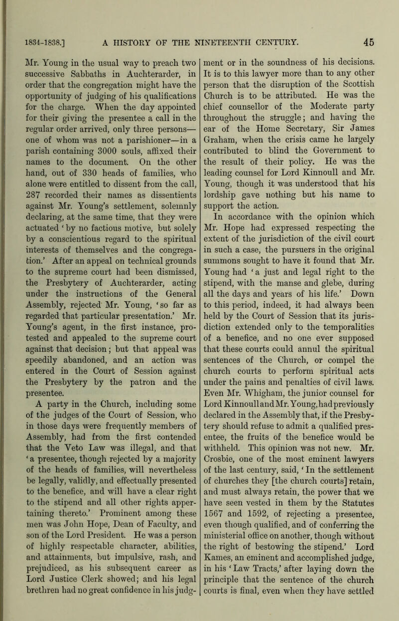 Mr. Young in the usual way to preach two successive Sabbaths in Auchterarder, in order that the congregation might have the opportunity of judging of his qualifications for the charge. When the day appointed for their giving the presentee a call in the regular order arrived, only three persons— one of whom was not a parishioner—in a parish containing 3000 souls, affixed their names to the document. On the other hand, out of 330 heads of families, who alone were entitled to dissent from the call, 287 recorded their names as dissentients against Mr. Young’s settlement, solemnly declaring, at the same time, that they were actuated ‘ by no factious motive, but solely by a conscientious regard to the spiritual interests of themselves and the congrega- tion.’ After an appeal on technical grounds to the supreme court had been dismissed, the Presbytery of Auchterarder, acting under the instructions of the General Assembly, rejected Mr. Young, ‘so far as regarded that particular presentation.’ Mr. Young’s agent, in the first instance, pro- tested and appealed to the supreme court against that decision; but that appeal was speedily abandoned, and an action was entered in the Court of Session against the Presbytery by the patron and the presentee. A party in the Church, including some of the judges of the Court of Session, who in those days were frequently members of Assembly, had from the first contended that the Veto Law was illegal, and that ‘ a presentee, though rejected by a majority of the heads of families, will nevertheless be legally, validly, and effectually presented to the benefice, and will have a clear right to the stipend and all other rights apper- taining thereto.’ Prominent among these men was John Hope, Dean of Faculty, and son of the Lord President. He was a person of highly respectable character, abilities, and attainments, but impulsive, rash, and prejudiced, as his subsequent career as Lord Jiistice Clerk showed; and his legal brethren had no great confidence in his judg- ment or in the soundness of his decisions. It is to this lawyer more than to any other person that the disruption of the Scottish Church is to be attributed. He was the chief counsellor of the Moderate party throughout the struggle; and having the ear of the Home Secretary, Sir James Graham, when the crisis came he largely contributed to blind the Government to the result of their policy. He was the leading counsel for Lord Kinnoull and Mr. Young, though it was understood that his lordship gave nothing but his name to support the action. In accordance with the opinion which Mr. Hope had expressed respecting the extent of the jurisdiction of the civil court in such a case, the pursuers in the original summons sought to have it found that Mr. Young had ‘ a just and legal right to the stipend, with the manse and glebe, during all the days and years of his life.’ Down to this period, indeed, it had always been held by the Court of Session that its juris- diction extended only to the temporalities of a benefice, and no one ever supposed that these courts could annul the spiritual sentences of the Church, or compel the church courts to perform spiritual acts under the pains and penalties of civil laws. Even Mr. Wliigham, the junior counsel for Lord Kinnoull and Mr. Young, had previously declared in the Assembly that, if the Presby- tery should refuse to admit a qualified pres- entee, the fruits of the benefice would be withheld. This opinion was not new. Mr. Crosbie, one of the most eminent lawyers of the last century, said, ‘ In the settlement of churches they [the church courts] retain, and must always retain, the power that we have seen vested in them by the Statutes 1567 and 1592, of rejecting a presentee, even though qualified, and of conferring the ministerial office on another, though without the right of bestowing the stipend.’ Lord Karnes, an eminent and accomplished judge, in his ‘ Law Tracts,’ after laying down the principle that the sentence of the church courts is final, even when they have settled