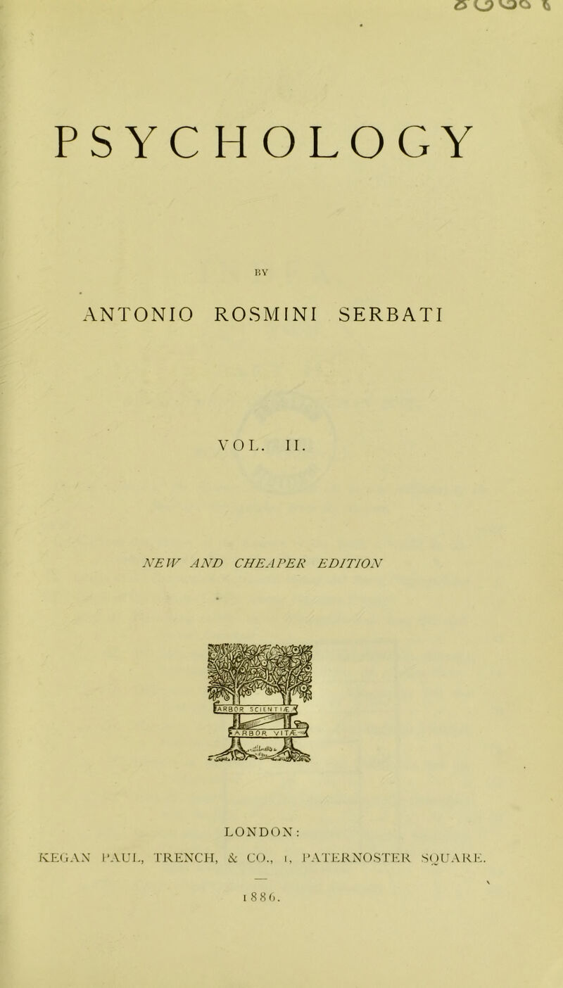 e kjj uo PS YC H OLOGY BY ANTONIO ROSMINI SERBATI VOL. II. NEW AND CHEAPER EDITION LONDON: KEGAN PAUL, TRENCH, & CO., i, PATERNOSTER SQUARE. 1886.