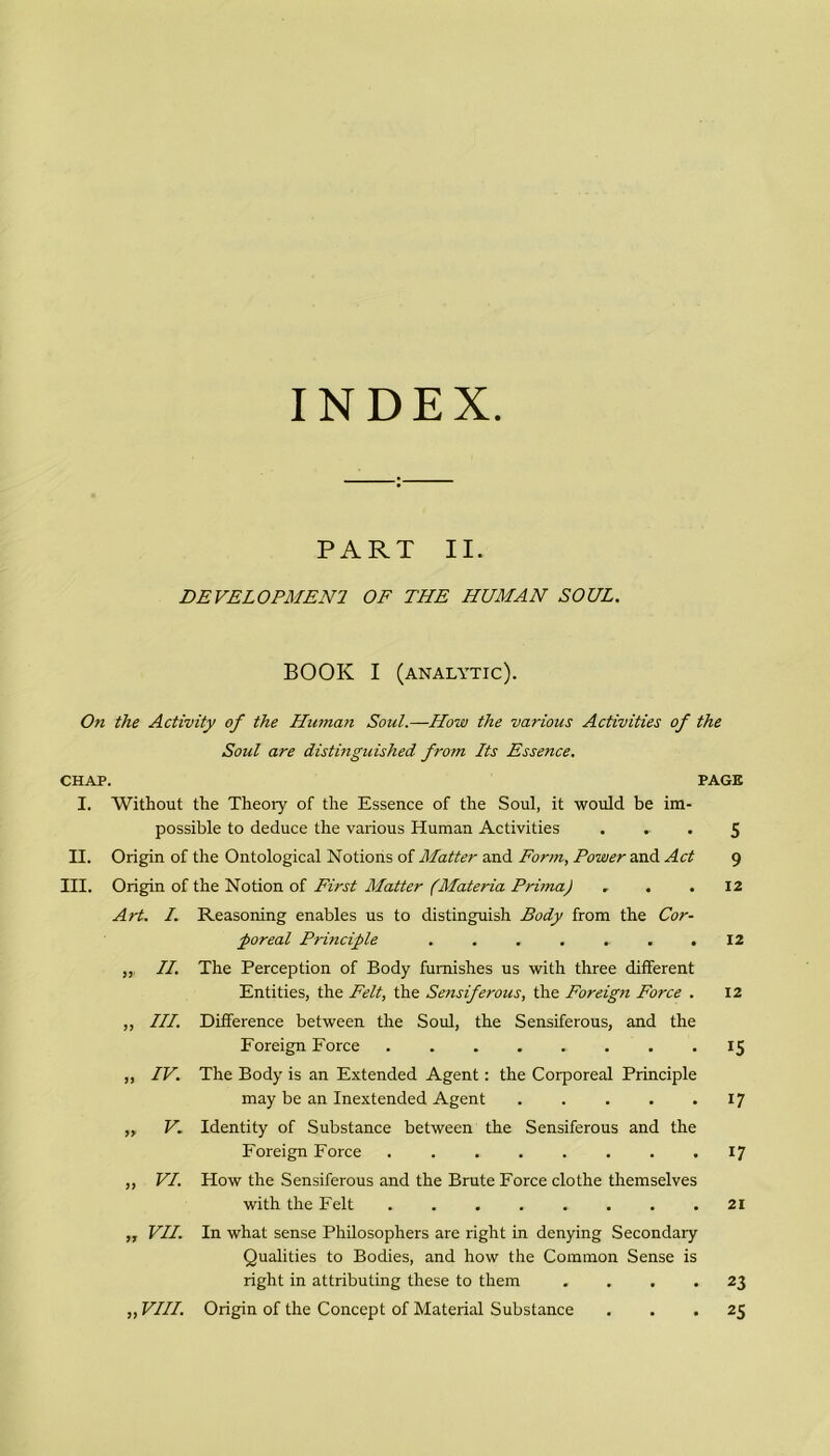 INDEX. PART II. DE VEL O PAI E Ni OF THE HUMAN SOUL. BOOK I (analytic). On thè Activity of thè Human Soul.—How thè various Activities of thè Soni are distinguished from Its Essence. CHAP. PAGE I. Without thè Theory of thè Essence of thè Soul, it would be im- possible to deduce thè various Human Activities ... 5 II. Origin of thè Ontological Notions of Matter and Form, Power and Act 9 III. Origin of thè Notion of First Matter (Materia Prima) ... 12 Art. /. „ in; iv. V. 9) VI. Reasoning enables us to distinguish Body from thè Cor- poreal Principle ....... The Perception of Body fumishes us with three different Entities, thè Felt, thè Sensiferous, thè Foreign Force . Difference between thè Soul, thè Sensiferous, and thè Foreign Force The Body is an Extended Agent : thè Corporeal Principle may be an Inextended Agent Identity of Substance between thè Sensiferous and thè Foreign Force How thè Sensiferous and thè Brute Force clothe themselves with thè Felt 12 12 15 17 17 21 ,, VII. In what sense Philosophers are right in denying Secondary Qualities to Bodies, and how thè Common Sense is right in attributing these to them .... 23 „ Vili. Origin of thè Concept of Material Substance ... 25