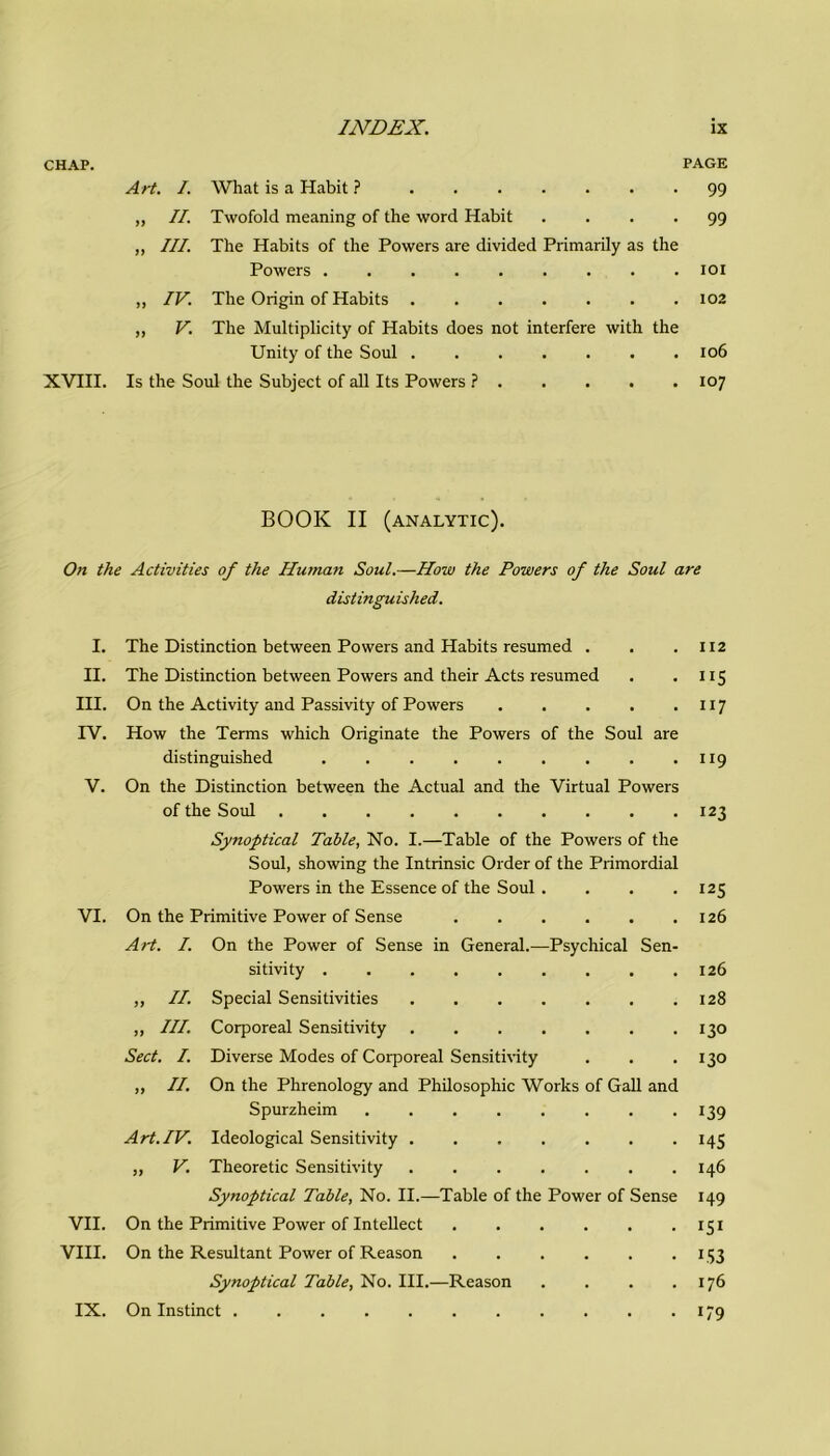 CHAP. PAGE Art. I. What is a Habit ? 99 ,, II. Twofold meaning of thè word Habit .... 99 „ III. The Habits of thè Powers are divided Primarily as thè Powers 101 „ IV. The Origin of Habits 102 „ V. The Multiplicity of Habits does not interfere with thè Unity of thè Soul 106 XVIII. Is thè Soul thè Subject of all Its Powers ? 107 BOOK II (analytic). On thè Activities of thè Human Soul.—IIow thè Powers of thè Soul are distinguished. I. The Distinction between Powers and Habits resumed . . .112 II. The Distinction between Powers and their Acts resumed . . 115 III. On thè Activity and Passivity of Powers 117 IV. How thè Terms which Originate thè Powers of thè Soul are distinguished 119 V. On thè Distinction between thè Actual and thè Virtual Powers of thè Soul 123 Synoptical Tahle, No. I.—Table of thè Powers of thè Soul, showing thè Intrinsic Order of thè Primordial Powers in thè Essence of thè Soul . . . .125 VI. On thè Primitive Power of Sense 126 Art. I. On thè Power of Sense in General.—Psychical Sen- sitivi ty 126 „ II. Special Sensitivities 128 „ III. Corporeal Sensitivity 130 Sect. I. Diverse Modes of Corporeal Sensitivity . . .130 ,, II. On thè Phrenology and Philosophic Works of Gali and Spurzheim 139 Art.IV. Ideological Sensitivity 145 „ V. Theoretic Sensitivity 146 Synoptical Table, No. II.—Table of thè Power of Sense 149 VII. On thè Primitive Power of Intellect 151 Vili. On thè Resultant Power of Reason 153 Synoptical Table, No. III.—Reason . . . .176 IX. On Instinct 179