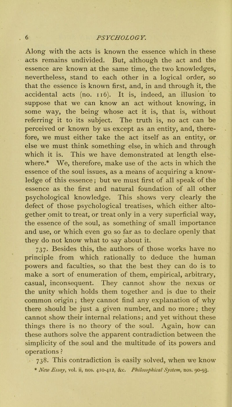Along with thè acts is known thè essence which in these acts remains undivided. But, although thè act and thè essence are known at thè same time, thè two knowledges, nevertheless, stand to each other in a logicai order, so that thè essence is known first, and, in and through it, thè accidental acts (no. 116). It is, indeed, an illusion to suppose that we can know an act without knowing, in some way, thè being whose act it is, that is, without referring it to its subject. The truth is, no act can be perceived or known by us except as an entity, and, there- fore, we must either take thè act itself as an entity, or else we must think something else, in which and through which it is. This we have demonstrated at length else- where.* We, therefore, make use of thè acts in which thè essence of thè soul issues, as a means of acquiring a know- ledge of this essence ; but we must first of all speak of thè essence as thè first and naturai foundation of all other psychological knowledge. This shows very clearly thè defect of those psychological treatises, which either alto- gether omit to treat, or treat only in a very superficial way, thè essence of thè soul, as something of small importance and use, or which even go so far as to declare openly that they do not know what to say about it. 737. Besides this, thè authors of those works have no principle from which rationally to deduce thè human powers and faculties, so that thè best they can do is to make a sort of enumeratimi of them, empirical, arbitrary, casual, inconsequent. They cannot show thè nexus or thè unity which holds them together and is due to their common origin ; they cannot find any explanation of why there should be just a given number, and no more ; they cannot show their internai relations ; and yet without these things there is no theory of thè soul. Again, how can these authors solve thè apparent contradiction between thè simplicity of thè soul and thè multitude of its powers and operations ? 738. This contradiction is easily solved, when we know * New Essay, voi. ii, nos. 410-412, &c. Philosophical System, nos. 90-93.