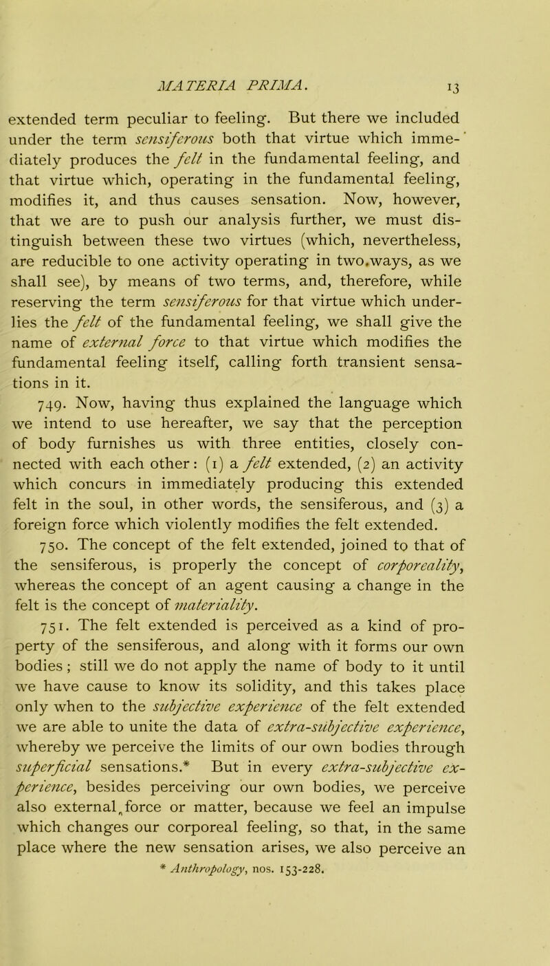 MATERIA PRIMA. extended term peculiar to feeling. But there we included under thè term scnsiferous both that virtue which imme- ' diately produces thè felt in thè fundamental feeling, and that virtue which, operating in thè fundamental feeling, modifies it, and thus causes sensation. Now, however, that we are to push our analysis further, we must dis- tinguisi! between these two virtues (which, nevertheless, are reducible to one activity operating in two.ways, as we shall see), by means of two terms, and, therefore, while reserving thè term sensiferous for that virtue which under- lies thè felt of thè fundamental feeling, we shall give thè name of external force to that virtue which modifies thè fundamental feeling itself, calling forth transient sensa- tions in it. 749. Now, having thus explained thè language which we intend to use hereafter, we say that thè perception of body furnishes us with three entities, closely con- nected with each other : (1) a felt extended, (2) an activity which concurs in immediately producing this extended felt in thè soul, in other words, thè sensiferous, and (3) a foreign force which violently modifies thè felt extended. 750. The concept of thè felt extended, joined to that of thè sensiferous, is properly thè concept of corporeality, whereas thè concept of an agent causing a change in thè felt is thè concept of materiality. 751. The felt extended is perceived as a kind of pro- perty of thè sensiferous, and along with it forms our own bodies ; stili we do not apply thè name of body to it until we have cause to know its solidity, and this takes place only when to thè subjectìve experience of thè felt extended we are able to unite thè data of extra-siibjective experience, whereby we perceive thè limits of our own bodies through superficial sensations.* But in every extra-subjective ex- perience, besides perceiving our own bodies, we perceive also external n force or matter, because we feel an impulse which changes our corporeal feeling, so that, in thè same place where thè new sensation arises, we also perceive an * Anthropology, nos. 153-228.