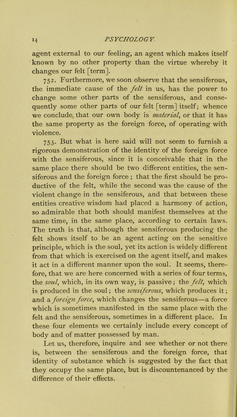 H agent external to our feeling, an agent which makes itself known by no other property than thè virtue whereby it changes our felt [term]. 752. Furthermore, we soon observe that thè sensiferous, thè immediate cause of thè felt in us, has thè power to change some other parts of thè sensiferous, and conse- quently some other parts of our felt [term] itself ; whence we conclude that our own body is material, or that it has thè same property as thè foreign force, of operating with violence. 753. But what is here said will not seem to furnish a rigorous demonstration of thè identity of thè foreign force with thè sensiferous, since it is conceivable that in thè same place there should be two different entities, thè sen- siferous and thè foreign force ; that thè fìrst should be pro- ductive of thè felt, while thè second was thè cause of thè violent change in thè sensiferous, and that between these entities creative wisdom had placed a harmony of action, so admirable that both should manifest themselves at thè same time, in thè same place, according to certain laws. The truth is that, although thè sensiferous producing thè felt shows itself to be an agent acting on thè sensitive principle, which is thè soul, yet its action is widely different from that which is exercised on thè agent itself, and makes it act in a different manner upon thè soul. It seems, there- fore, that we are here concerned with a series of four terms, thè soul, which, in its own way, is passive ; thè felt, which is produced in thè soul ; thè sensiferous, which produces it ; and a foreign force, which changes thè sensiferous—a force which is sometimes manifested in thè same place with thè felt and thè sensiferous, sometimes in a different place. In these four elements we certainly include every concept of body and of matter possessed by man. Let us, therefore, inquire and see whether or not there is, between thè sensiferous and thè foreign force, that identity of substance which is suggested by thè fact that they occupy thè same place, but is discountenanced by thè difference of their effects.