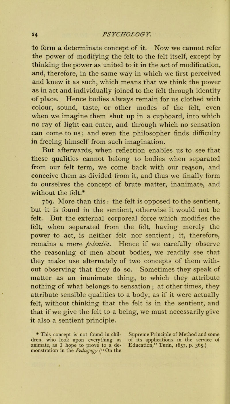 to form a determinate concept of it. Now we cannot refer thè power of modifying thè felt to thè felt itself, except by thinking thè power as united to it in thè act of modification, and, therefore, in thè same way in which we first perceived and knew it as such, which means that we think thè power as in act and individually joined to thè felt through identity •of place. Hence bodies always remain for us clothed with colour, sound, taste, or other modes of thè felt, even when we imagine them shut up in a cupboard, into which no ray of light can enter, and through which no sensation can come to us ; and even thè philosopher finds difficulty in freeing himself from such imagination. But afterwards, when reflection enables us to see that these qualities cannot belong to bodies when separated from our felt term, we come back with our re^son, and conceive them as divided from it, and thus we finally form to ourselves thè concept of brute matter, inanimate, and without thè felt.* 769. More than this : thè felt is opposed to thè sentient, but it is found in thè sentient, otherwise it would not be felt. But thè external corporeal force which modifìes thè felt, when separated from thè felt, having merely thè power to act, is neither felt nor sentient ; it, therefore, remains a mere potentia. Hence if we carefully observe thè reasoning of men about bodies, we readily see that they make use alternately of two concepts of them with- out observing that they do so. Sometimes they speak of matter as an inanimate thing, to which they attribute nothing of what belongs to sensation ; at other times, they attribute sensible qualities to a body, as if it were actually felt, without thinking that thè felt is in thè sentient, and that if we give thè felt to a being, we must necessarily give it also a sentient principle. * This concept is not found in chil- Supreme Principle of Method and some dren, who look upon everything as of its applications in thè Service of animate, as I hope to prove to a de- Education,” Turin, 1857, p. 365.) monstration in thè Pedagogy (“ On thè