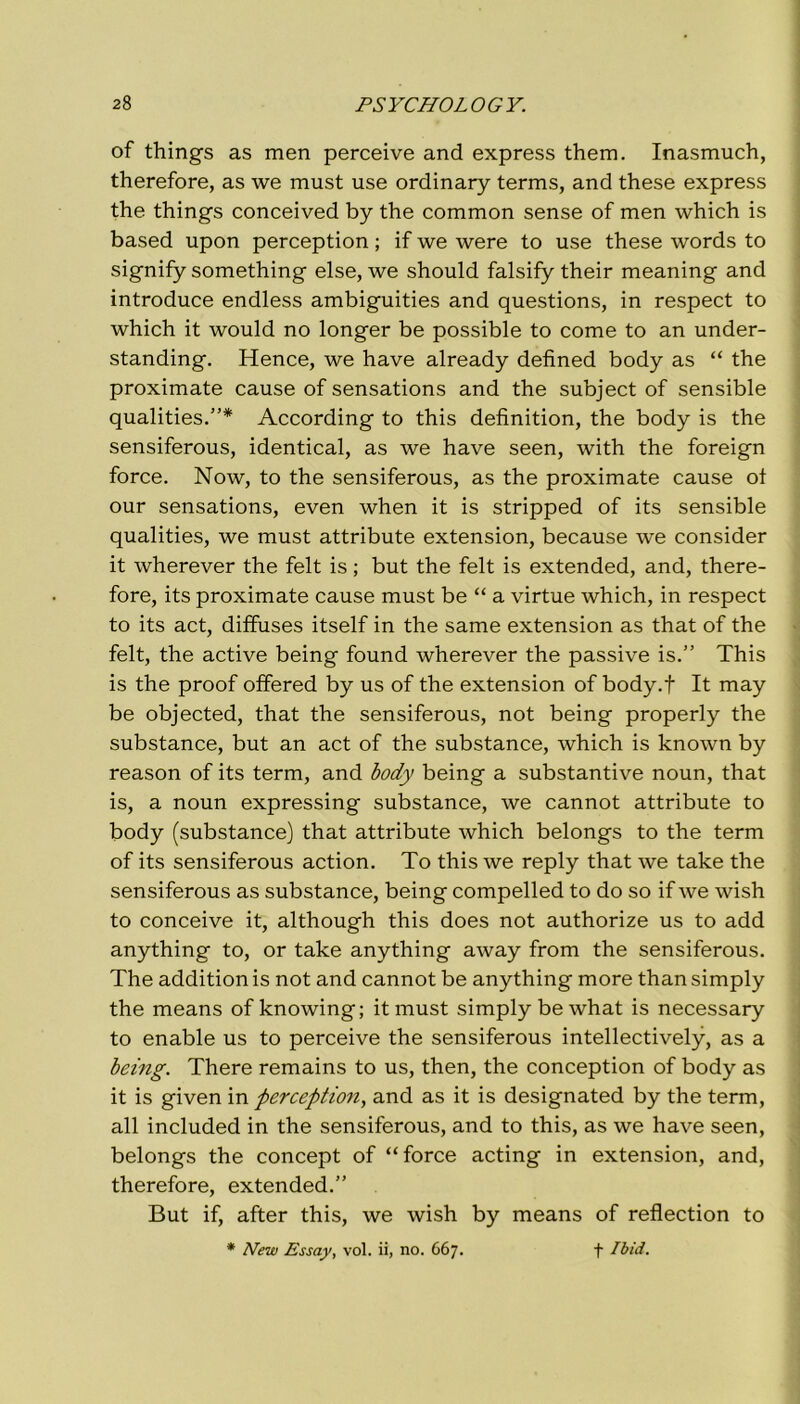 of things as men perceive and express them. Inasmuch, therefore, as we must use ordinary terms, and these express thè things conceived by thè common sense of men which is based upon perception ; if we were to use these words to signify something else, we should falsify their meaning and introduce endless ambiguities and questions, in respect to which it would no longer be possible to come to an under- standing. Hence, we have already defined body as “ thè proximate cause of sensations and thè subject of sensible qualities.”* According to this definition, thè body is thè sensiferous, identical, as we have seen, with thè foreign force. Now, to thè sensiferous, as thè proximate cause ot our sensations, even when it is stripped of its sensible qualities, we must attribute extension, because we consider it wherever thè felt is ; but thè felt is extended, and, there- fore, its proximate cause must be “ a virtue which, in respect to its act, diffuses itself in thè same extension as that of thè felt, thè active being found wherever thè passive is.” This is thè proof offered by us of thè extension of body.f It may be objected, that thè sensiferous, not being properly thè substance, but an act of thè substance, which is known by reason of its term, and body being a substantive noun, that is, a noun expressing substance, we cannot attribute to body (substance) that attribute which belongs to thè term of its sensiferous action. To this we reply that we take thè sensiferous as substance, being compelled to do so if we wish to conceive it, although this does not authorize us to add anything to, or take anything away from thè sensiferous. The additionis not and cannot be anything more thansimply thè means of knowing; it must simplybewhat is necessary to enable us to perceive thè sensiferous intellectively, as a being. There remains to us, then, thè conception of body as it is given in perception, and as it is designated by thè term, all included in thè sensiferous, and to this, as we have seen, belongs thè concept of “force acting in extension, and, therefore, extended.” But if, after this, we wish by means of reflection to