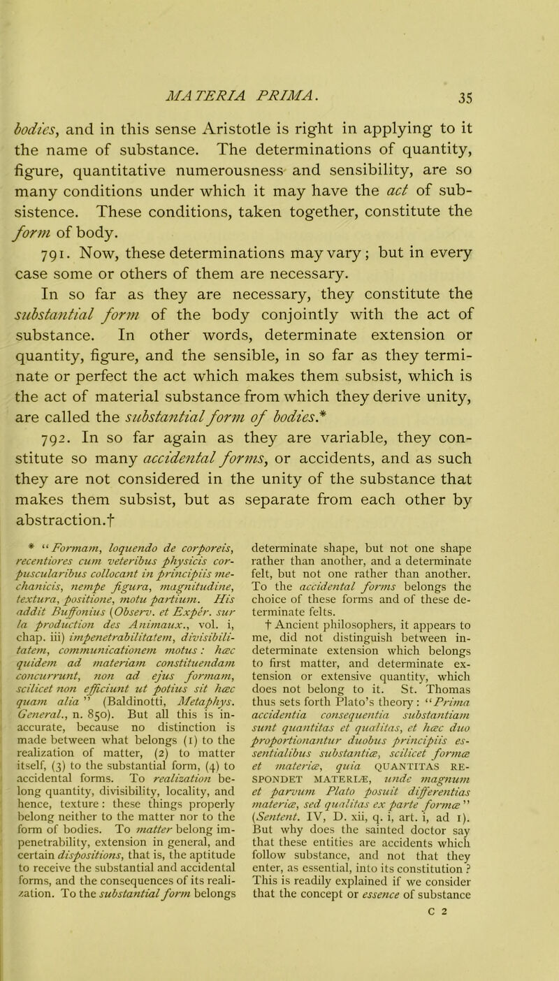 bodies, and in this sense Aristotle is right in applying to it thè name of substance. The determinations of quantity, figure, quantitative numerousness and sensibility, are so many conditions under which it may have thè act of sub- sistence. These conditions, taken together, constitute thè forni of body. 791. Now, these determinations mayvary; but in every case some or others of them are necessary. In so far as they are necessary, they constitute thè substantial forni of thè body conjointly with thè act of substance. In other words, determinate extension or quantity, figure, and thè sensible, in so far as they termi- nate or perfect thè act which makes them subsist, which is thè act of material substance from which they derive unity, are called thè substantial forni of bodies.* 792. In so far again as they are variable, they con- stitute so many accidental forms, or accidents, and as such they are not considered in thè unity of thè substance that makes them subsist, but as separate from each other by abstraction.f * “ Formam, loquendo de corporeis, recentiores cum veteribus physicis cor- puscularibus collocant in principiis me- chanicis, nempe figura, magnitudine, textura, positione, motu partium. His addit Buffonius (Observ. et Expér. sur la production des Animaux., voi. i, chap. iii) impenetrabilitatem, divisibili- tatem, communicationem motus : hcec quidem ad materiata constituendam concurrunt, non ad ejus formam, scilicet non efficiunt ut potius sit hcec quam alia ” (Baldinotti, Metaphys. General., n. 850). But all this is in- accurate, because no distinction is made between what belongs (1) to thè realization of matter, (2) to matter itself, (3) to thè substantial forni, (4) to accidental forms. To realization be- long quantity, divisibili ty, locality, and hence, texture : these things properly belong neither to thè matter nor to thè form of bodies. To matter belong im- penetrabilily, extension in generai, and certain dispositions, that is, thè aptitude to receive thè substantial and accidental forms, and thè consequences of its reali- /ation. To thè substantial form belongs determinate shape, but not one shape rather than another, and a determinate felt, but not one rather than another. To thè accidental forms belongs thè choice of these forms and of these de- terminate felts. f Ancient philosophers, it appears to me, did not distinguish between in- determinate extension which belongs to first matter, and determinate ex- tension or extensive quantity, which does not belong to it. St. Thomas thus sets forth Plato’s theory : “Prima accidentia consequentia substantia/n sunt quantitas et qualitas, et hcec duo proportionantur duobus principiis es- sentialibus substantice, scilicet fornice et materico, quia QUANTITAS RE- SPONDET MATERIA!, unde magnum et parvum Plato posuit differentias materia;, sed qualitas ex parte fornice ” (Sentent. IV, D. xii, q. i, art. ì, ad 1). But why does thè sainted doctor say that these entities are accidents which follow substance, and not that they enter, as essential, into its constitution ? This is readily explained if we consider that thè concept or essence of substance