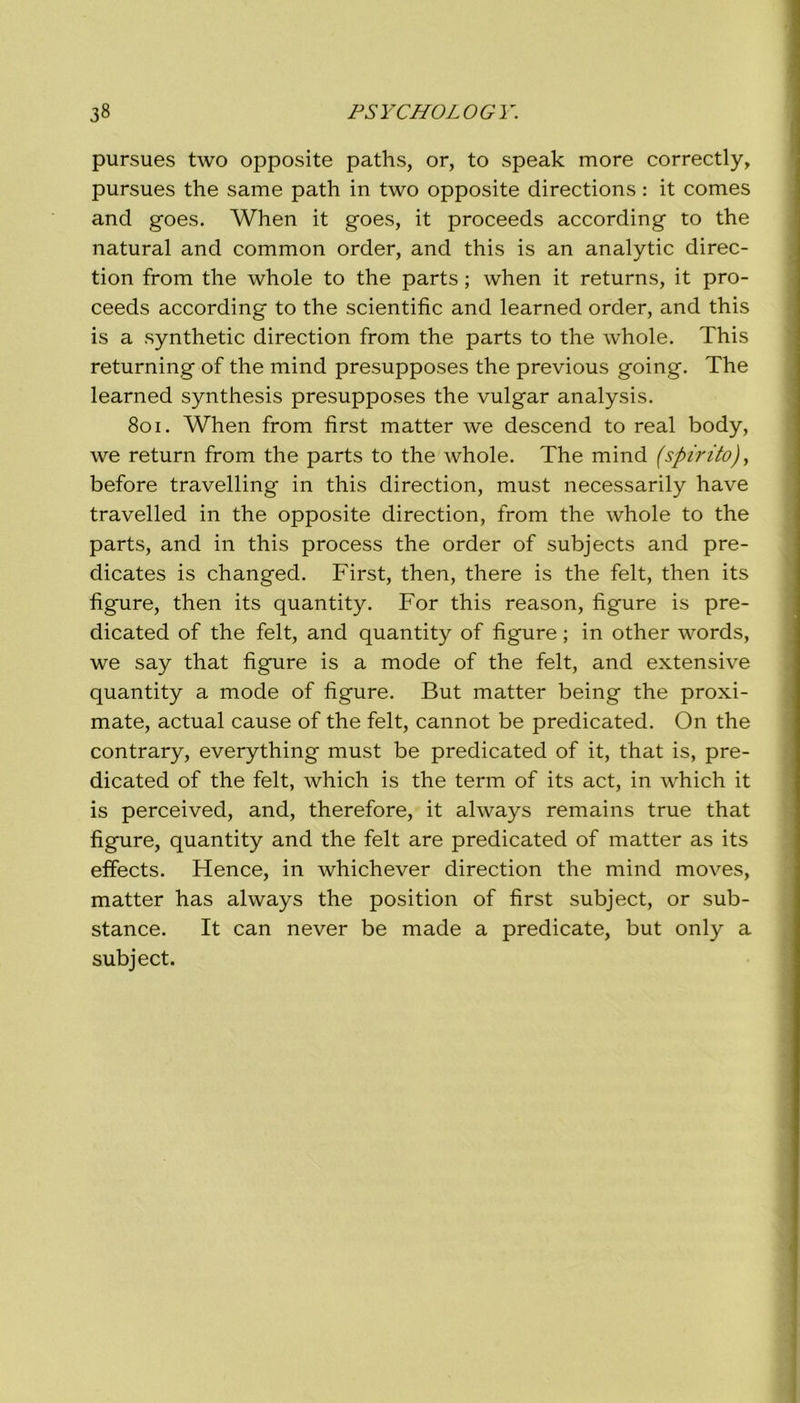 pursues two opposite paths, or, to speak more correctly, pursues thè same path in two opposite directions : it comes and goes. When it goes, it proceeds according to thè naturai and common order, and this is an analytic direc- tion from thè whole to thè parts ; when it returns, it pro- ceeds according to thè scientific and learned order, and this is a synthetic direction from thè parts to thè whole. This returning of thè mind presupposes thè previous going. The learned synthesis presupposes thè vulgar analysis. 801. When from first matter we descend to reai body, we return from thè parts to thè whole. The mind (spirito), before travelling in this direction, must necessarily have travelled in thè opposite direction, from thè whole to thè parts, and in this process thè order of subjects and pre- dicates is changed. First, then, there is thè felt, then its figure, then its quantity. For this reason, figure is pre- dicated of thè felt, and quantity of figure ; in other words, we say that figure is a mode of thè felt, and extensive quantity a mode of figure. But matter being thè proxi- mate, actual cause of thè felt, cannot be predicated. On thè contrary, everything must be predicated of it, that is, pre- dicated of thè felt, which is thè term of its act, in which it is perceived, and, therefore, it always remains true that figure, quantity and thè felt are predicated of matter as its elfects. Hence, in whichever direction thè mind moves, matter has always thè position of first subject, or sub- stance. It can never be made a predicate, but only a subject.