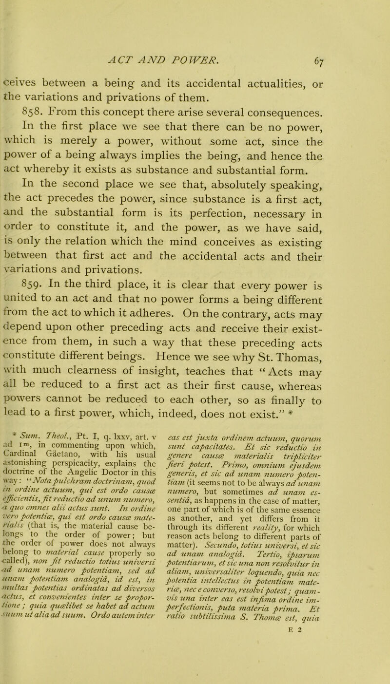 ceives between a being and its accidental actualities, or thè variations and privations of them. 858. From this concept there arise several consequences. In thè fìrst place Ave see that there can be no power, which is merely a power, without some act, since thè power of a being always implies thè being, and hence thè act whereby it exists as substance and substantial form. In thè second place we see that, absolutely speaking, thè act precedes thè power, since substance is a fìrst act, and thè substantial form is its perfection, necessary in order to constitute it, and thè power, as we have said, is only thè relation which thè mind conceives as existing between that fìrst act and thè accidental acts and their variations and privations. 859. In thè third place, it is clear that every power is united to an act and that no power forms a being different troni thè act to which it adheres. On thè contrary, acts may depend upon other preceding acts and receive their exist- ence from them, in such a ivay that these preceding acts constitute different beings. Flence we see why St. Thomas, with much clearness of insight, teaches that “Acts may all be reduced to a fìrst act as their fìrst cause, whereas powers cannot be reduced to each other, so as fìnally to lead to a fìrst power, Avhich, indeed, does not exist.” * * Sum. Theol., Pt. I, q. lxxv, art. v ad ina, in commenting upon which, Cardinal Gaetano, with his usuai astonishing perspicacity, explains thè doctrine of thè Angelic Doctor in this way : ‘‘Notapulchramdoctrinam, quod in ordine actuum, qui est ondo causce ejficientis, Jit reductio ad unum numero, 'i quo omnes alii actus sunt. In ordine •vero potentia, qui est ordo causce mate- rialis (that is, thè material cause be- longs to thè order of power ; but thè order of power does not always belong to material cause properly so ■called), non fit reductio totius universi ■ad imam numero potentiam, sed ad imam potentiam analogia, id est, in multas potentias ordinatas ad diversos actus, et convenientes inter se propor- tene ; quia qucelibet se habet ad aduni ni uni ut alia ad suum. Ordo autem inter eas est juxta ordinem actuum, quorum sunt capacitates. Et sic reductio in genere causa: materialis triplicità- fieri potest. Primo, omnium ejusdem generis, et sic ad imam numero poten- tiam (it seems not to be always ad imam numero, but sometimes ad unam es- se ntià, as happens in thè case of matter, one part of which is of thè same essence as another, and yet differs from it through its different reality, for which reason acts belong to different parts of matter). Secando, totius universi, et sic ad unam analogia. Tedio, ipsarum potentiarum, et sic una non resolvitur in aliavi, universaliter loquendo, quia nec potentia mtellectus in potentiam mate- ria:, nec e converso, resolvi potest ; quam- vis una inter eas est infima ordine im- perfectionis, puta materia prima. Et ratio subtilissima S. Thomce est, quia E 2