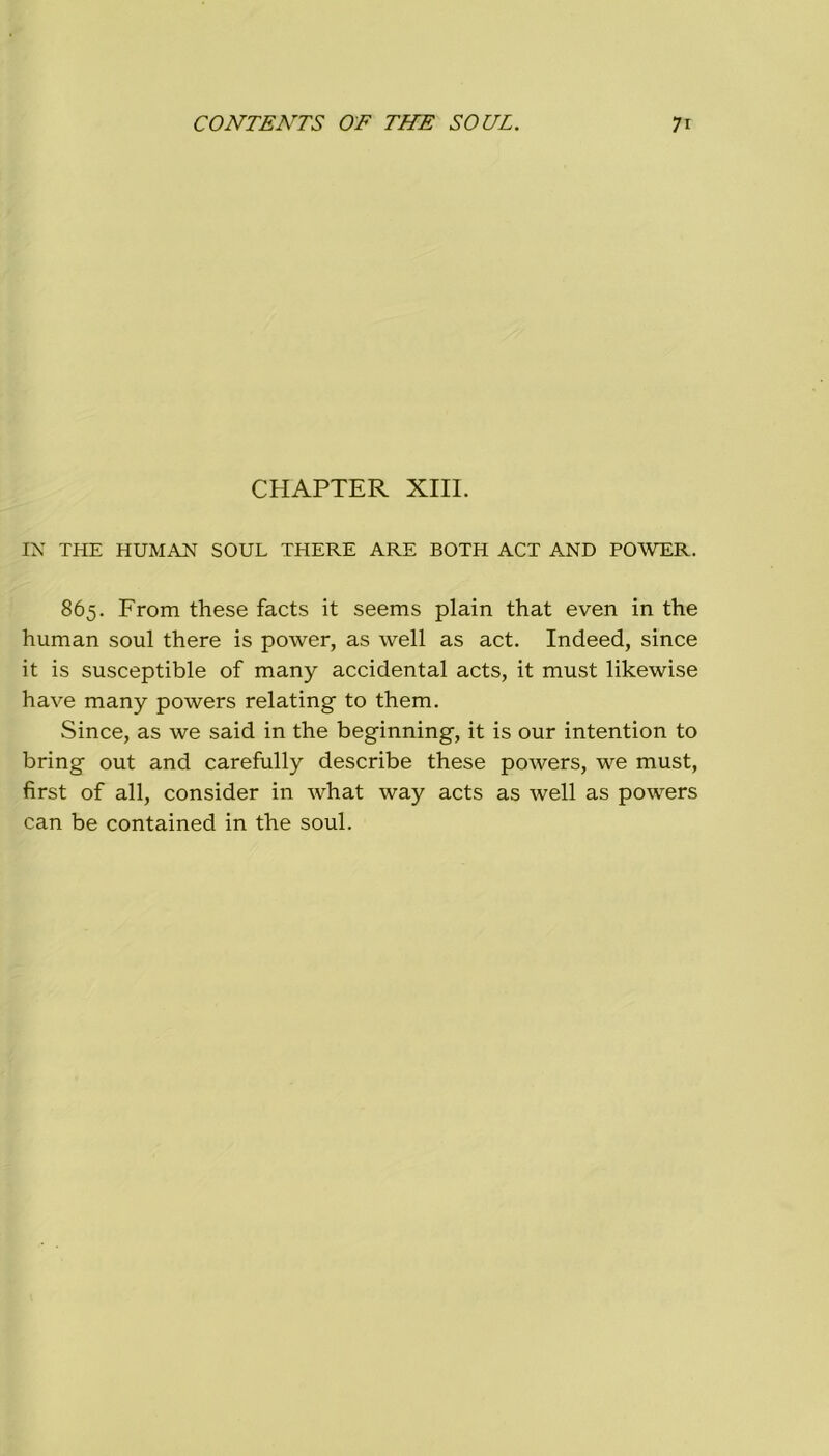 CHAPTER XIII. IN THE HUMAN SOUL THERE ARE BOTH ACT AND POWER. 865. From these facts it seems plain that even in thè human soul there is power, as well as act. Indeed, since it is susceptible of many accidental acts, it must likewise have many powers relating to them. Since, as we said in thè beginning, it is our intention to bring out and carefully describe these powers, we must, first of all, consider in what way acts as well as powers can be contained in thè soul.