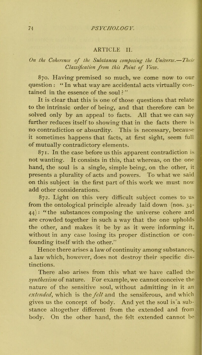 ARTICLE II. On thè Coherence of thè Substances composing thè Universe.—Their Classification from this Poinl of View. 870. Having premised so much, we come now to our question : “ In what way are accidental acts virtually con- tained in thè essence of thè soul ? ” It is clear that this is one of those questions that relate to thè intrinsic order of being, and that therefore can be solved only by an appeal to facts. All that we can say further reduces itself to showing that in thè facts there is no contradiction or absurdity. This is necessary, because it sometimes happens that facts, at first sight, seem full of mutually contradictory elements. 871. In thè case before us this apparent contradiction is not wanting. It consists in this, that whereas, on thè one hand, thè soul is a single, simple being, on thè other, it presents a plurality of acts and powers. To what we said on this subject in thè first part of this work we must now add other considerations. 872. Light on this very difficult subject comes to us from thè ontological principle already laid down (nos. 34- 44) : “ thè substances composing thè universe cohere and are crowded together in such a way that thè one upholds thè other, and makes it be by as it were informing it, without in any case losing its proper distinction or con- founding itself with thè other.” Hence there arises a law of continuity among substances, a law which, however, does not destroy their specific dis- tinctions. There also arises from this what we have called thè synthesism of nature. For example, we cannot conceive thè nature of thè sensitive soul, without admitting in it an extended, which is thè fclt and thè sensiferous, and which gives us thè concept of body. And yet thè soul is a sub- stance altogether different from thè extended and from body. On thè other hand, thè felt extended cannot be