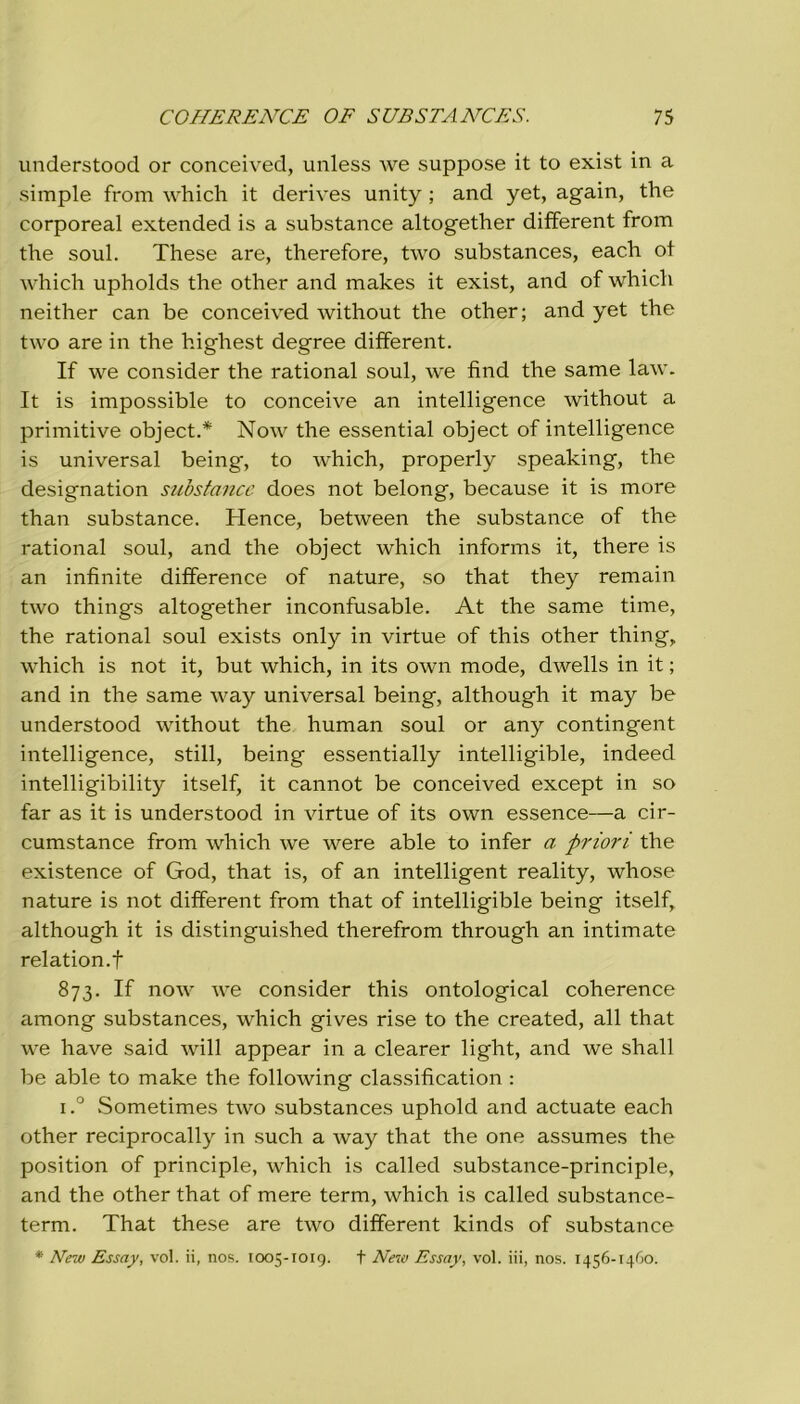 understood or conceived, unless we suppose it to exist in a simple from which it derives unity ; and yet, again, thè corporeal extended is a substance altogether different from thè soul. These are, therefore, two substances, each ot which upholds thè other and makes it exist, and of which neither can be conceived without thè other; and yet thè two are in thè highest degree different. If we consider thè rational soul, we find thè same law. It is impossible to conceive an intelligence without a primitive object.* Now thè essential object of intelligence is universal being, to which, properly speaking, thè designation substance does not belong, because it is more than substance. Hence, between thè substance of thè rational soul, and thè object which informs it, there is an infinite difference of nature, so that they remain two things altogether inconfusable. At thè same time, thè rational soul exists only in virtue of this other thing, which is not it, but which, in its own mode, dwells in it ; and in thè same way universal being, although it may be understood without thè human soul or any contingent intelligence, stili, being essentially intelligible, indeed intelligibility itself, it cannot be conceived except in so far as it is understood in virtue of its own essence—a cir- cumstance from which we were able to infer a priori thè existence of God, that is, of an intelligent reality, whose nature is not different from that of intelligible being itself, although it is distinguished therefrom through an intimate relation.f 873. If now we consider this ontological coherence among substances, which gives rise to thè created, all that we have said will appear in a clearer light, and we shall be able to make thè following classification : i.° Sometimes two substances uphold and actuate each other reciprocally in such a way that thè one assumes thè position of principle, which is called substance-principle, and thè other that of mere term, which is called substance- term. That these are two different kinds of substance * New Essay, voi. ii, nos. 1005-1019. + New Essay, voi. iii, nos. 1456-1460.