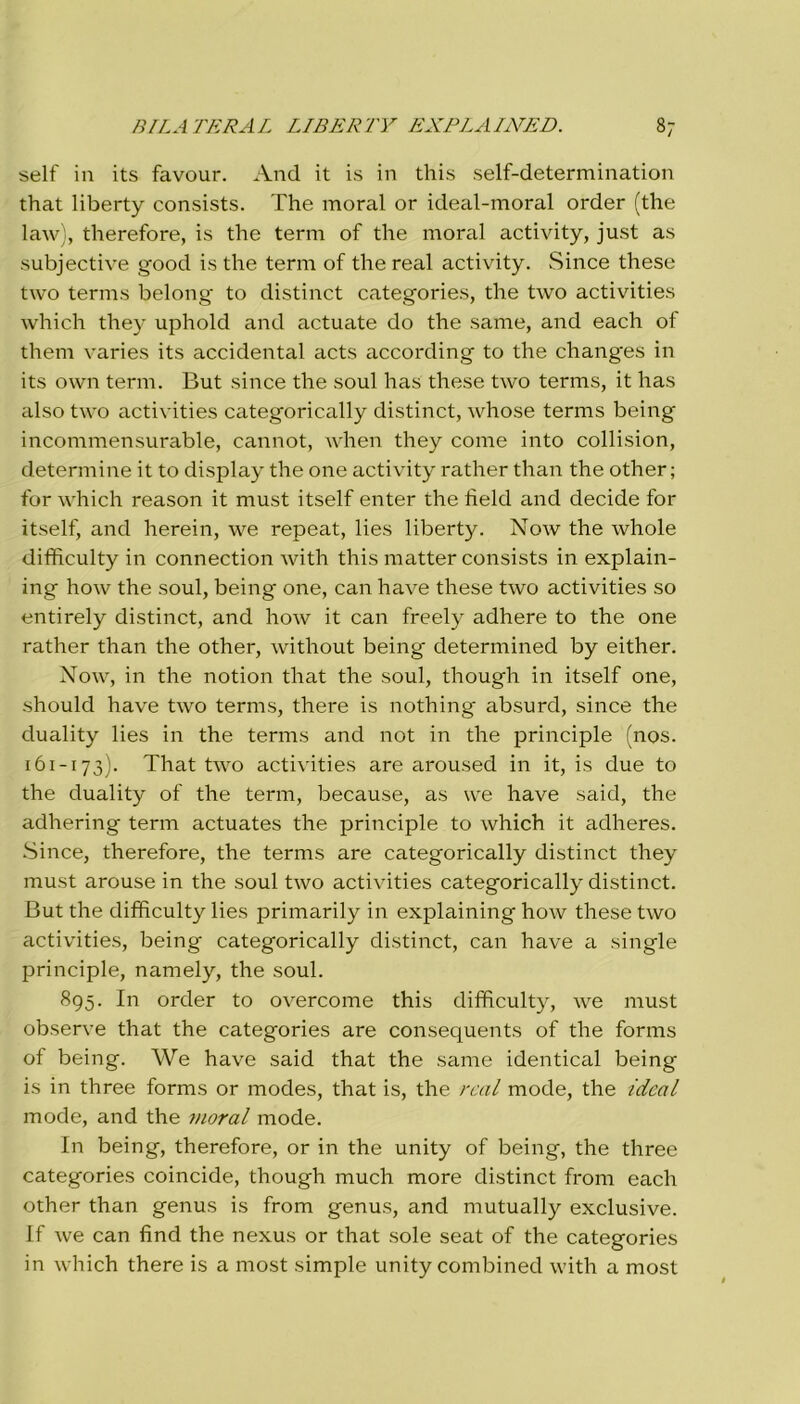 self in its favour. And it is in this self-determination that liberty consists. The inorai or ideal-moral order (thè law), therefore, is thè terni of thè inorai activity, just as subjective good is thè terni of thè reai activity. Silice these two terms belong to distinct categories, thè two activities which they uphold and actuate do thè sanie, and each of them varies its accidental acts according to thè changes in its own terni. But silice tlie soul has these two terms, it has iilso two activities categorically distinct, whose terms being incommensurable, cannot, when they come into collision, determine it to display thè one activity rather than thè other ; for which reason it must itself enter thè tìeld and decide for itself, and herein, we repeat, lies liberty. Now thè whole difficulty in connection with this matter consists in explain- ing how thè soul, being one, can have these two activities so entirely distinct, and how it can freely adhere to thè one rather than thè other, without being determined by either. Now, in thè notion that thè soul, though in itself one, should have two terms, there is nothing absurd, silice thè duality lies in thè terms and not in thè principle (nos. 161-173). That two activities are aroused in it, is due to thè duality of thè terni, because, as we have said, thè adhering terni actuates thè principle to which it adheres. Since, therefore, thè terms are categorically distinct they must arouse in thè soul two activities categorically distinct. But thè difficulty lies primarily in explaining how these two activities, being categorically distinct, can have a single principle, namely, thè soul. 895. In order to overcome this difficulty, we must observe that thè categories are consequents of thè forms of being. We have said that thè sanie identical being is in three forms or modes, that is, thè reai mode, thè ideal mode, and thè moral mode. In being, therefore, or in thè unity of being, thè three categories coincide, though much more distinct from each other than genus is from genus, and mutually exclusive. If we can find thè nexus or that sole seat of thè categories in which there is a most simple unity combined with a most