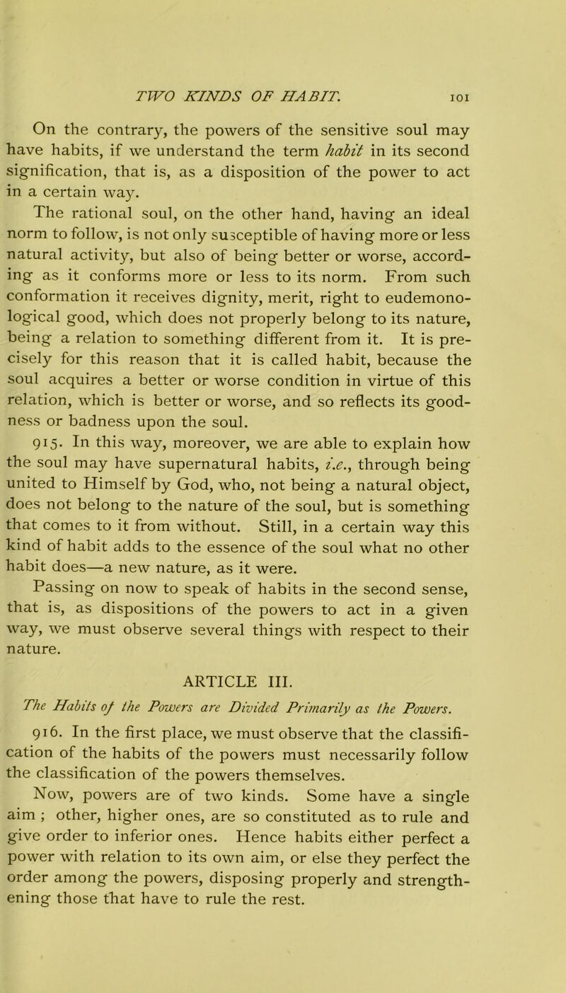 rivo KINDS OF HA BIT. IOI On thè contrary, thè powers of thè sensitive soul may have habits, if we understand thè term habit in its second signification, that is, as a disposition of thè power to act in a certain way. The rational soul, on thè other hand, having an ideal norm to follow, is not only susceptible of having more or less naturai activity, but also of being better or worse, accord- ing as it conforms more or less to its norm. From such conformation it receives dignity, merit, right to eudemono- logical good, which does not properly belong to its nature, being a relation to something different from it. It is pre- cisely for this reason that it is called habit, because thè soul acquires a better or worse condition in virtue of this relation, which is better or worse, and so reflects its good- ness or badness upon thè soul. 915. In this way, moreover, we are able to explain how thè soul may have supernatural habits, i.e., through being united to Himself by God, who, not being a naturai object, does not belong to thè nature of thè soul, but is something that comes to it from without. Stili, in a certain way this kind of habit adds to thè essence of thè soul what no other habit does—a new nature, as it were. Passing on now to speak of habits in thè second sense, that is, as dispositions of thè powers to act in a given way, we must observe several things with respect to their nature. ARTICLE III. The Habits oj thè Powers are Divided Primarily as thè Powers. 916. In thè fìrst place, we must observe that thè classifi- cation of thè habits of thè powers must necessarily follow thè classification of thè powers themselves. Now, powers are of two kinds. Some have a single aim ; other, higher ones, are so constituted as to rule and give order to inferior ones. Hence habits either perfect a power with relation to its own aim, or else they perfect thè order among thè powers, disposing properly and strength- ening those that have to rule thè rest.