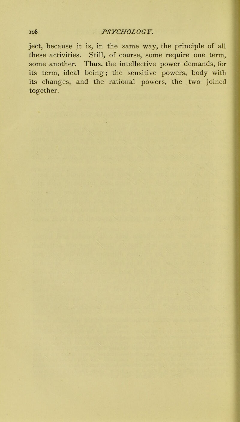 ject, because it is, in thè same way, thè principle of all these activities. Stili, of course, some require one term, some another. Thus, thè intellective power demands, for its term, ideal being ; thè sensitive powers, body with its changes, and thè rational powers, thè two joined together.