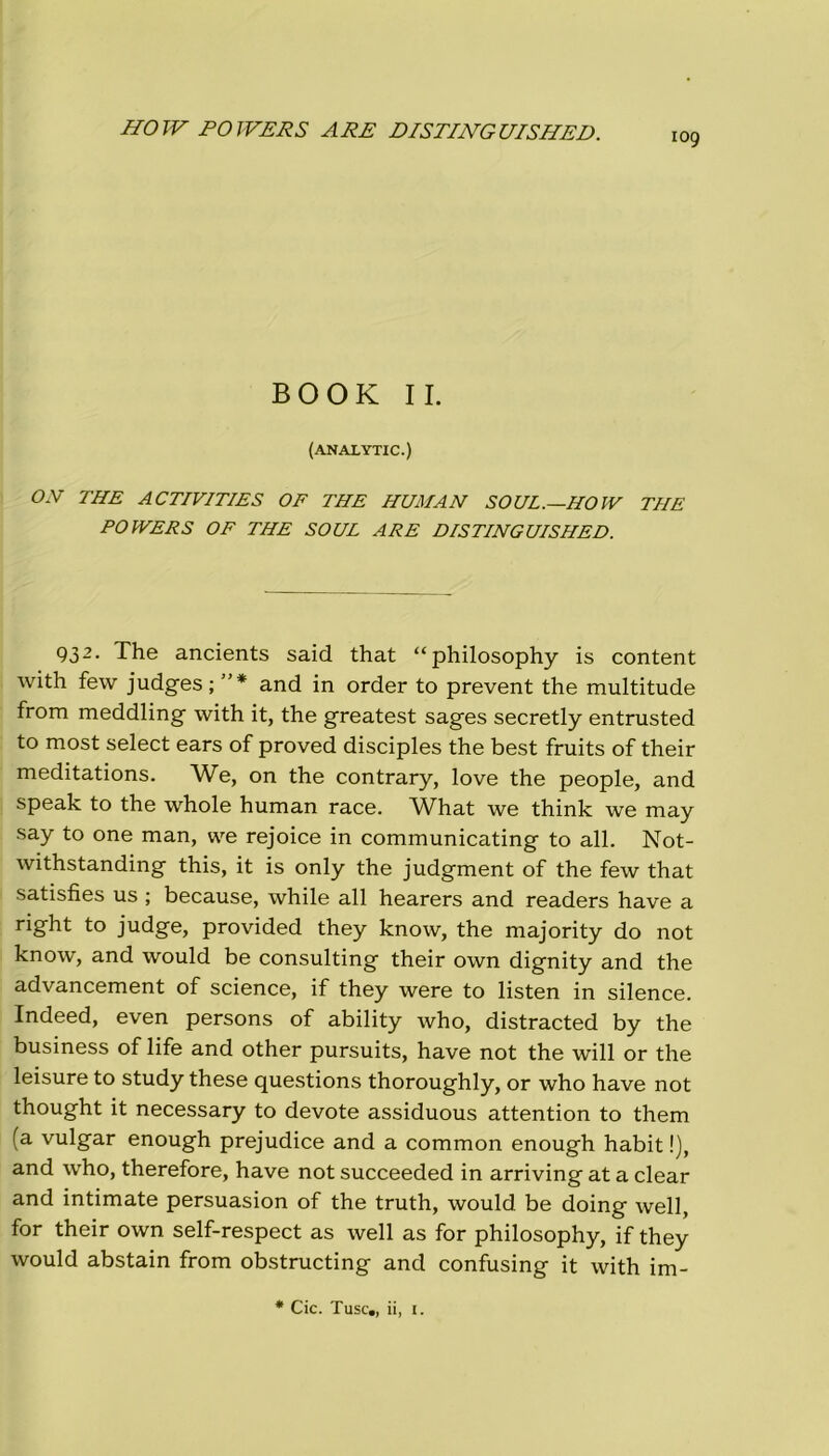 HO TV POTVERS ARE DISTING UISHED. iog BOOK IL (ANALYTIC.) OR THE ACTIVITIES OF THE HUMAN SOUL.—HOIV THE POTVERS OF THE SOUL ARE DISTING UISHED. 93 2 • The ancients said that “philosophy is content with few judges;”* and in order to prevent thè multitude from meddling with it, thè greatest sages secretly entrusted to most select ears of proved disciples thè best fruits of their meditations. We, on thè contrary, love thè people, and speak to thè whole human race. What we think we may say to one man, we rejoice in communicating to all. Not- withstanding this, it is only thè judgment of thè few that satisfies us ; because, while all hearers and readers have a right to judge, provided they know, thè majority do not know, and would be Consulting their own dignity and thè advancement of Science, if they were to listen in silence. Indeed, even persons of ability who, distracted by thè business of life and other pursuits, have not thè will or thè leisure to study these questions thoroughly, or who have not thought it necessary to devote assiduous attention to them (a vulgar enough prejudice and a common enough habit !), and who, therefore, have not succeeded in arriving at a clear and intimate persuasion of thè truth, would be doing well, for their own self-respect as well as for philosophy, if they would abstain from obstructing and confusing it with im-