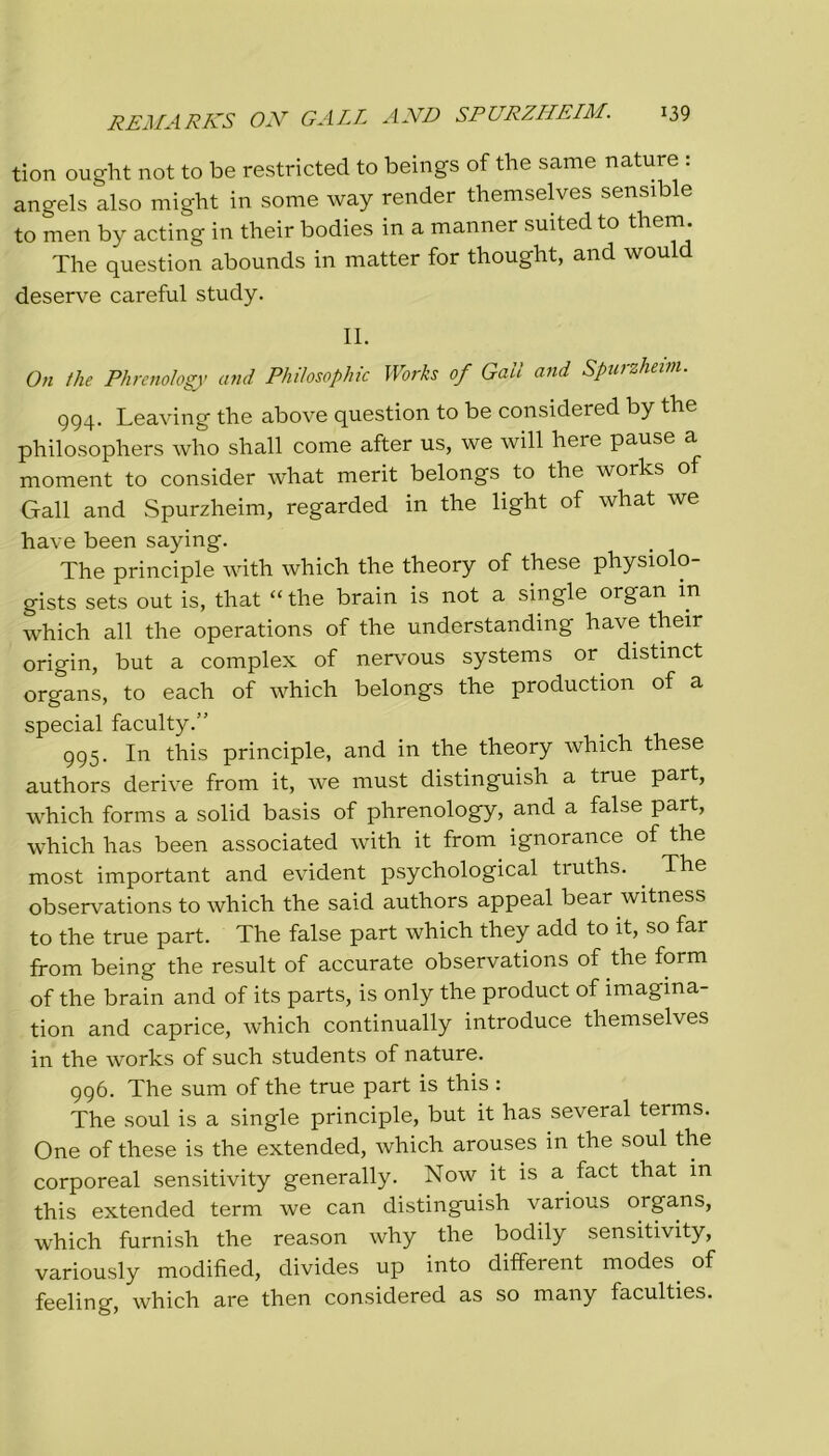 tion ought not to be restricted to beings of thè sanie nature : angels also might in some way render themselves sensible to men by acting in their bodies in a manner suited to them. The question abounds in matter for thought, and would deserve careful study. IL On thè Phrenology and Philosophic Works of Gali and Spurzheim. 994. Leaving thè above question to be considered by thè philosophers who shall come after us, we will here pause a moment to consider what merit belongs to thè works of Gali and Spurzheim, regarded in thè light of what we have been saying. The principle with which thè theory of these physiolo- gists sets out is, that “ thè brain is not a single organ m which all thè operations of thè understanding have their origin, but a complex of nervous systems or distinct organs, to each of which belongs thè production of a special faculty.” 995. In this principle, and in thè theory which these authors derive from it, we must distinguish a true part, which forms a solid basis of phrenology, and a false part, which has been associated with it from ignorance of thè most important and evident psychological truths. . The observations to which thè said authors appeal bear witness to thè true part. The false part which they add to it, so far from being thè result of accurate observations of thè form of thè brain and of its parts, is only thè product of imagina- tion and caprice, which continually introduce themselves in thè works of such students of nature. 996. The sum of thè true part is this : The soul is a single principle, but it has several terms. One of these is thè extended, which arouses in thè soul thè corporeal sensitivity generally. Now it is a fact that in this extended term we can distinguish various organs, which furnish thè reason why thè bodily sensitivity, variously modified, divides up into different modes. of feeling, which are then considered as so many faculties.