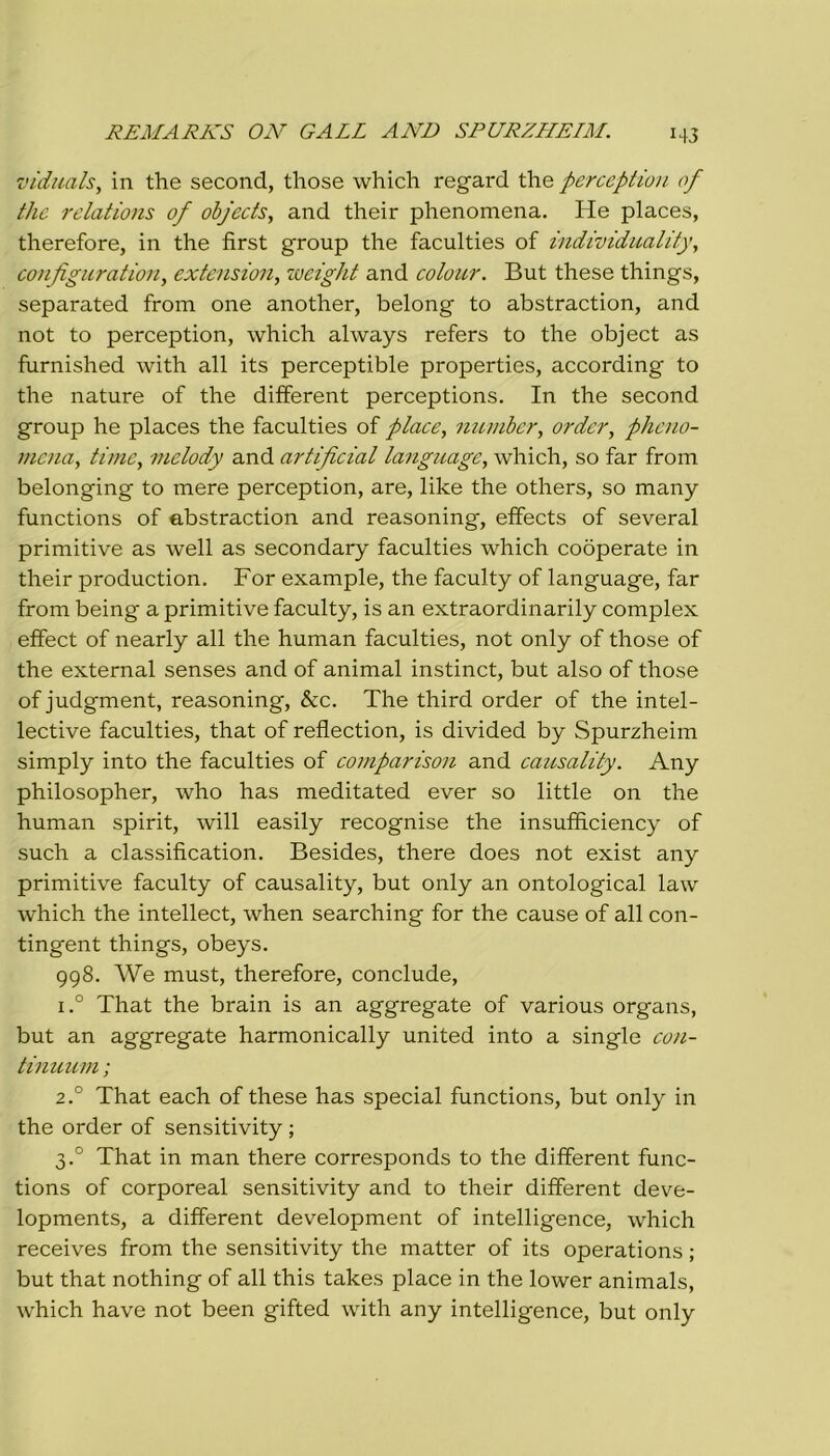 I4J vìduals, in thè second, those which regard thè perception of thè relations of objects, and their phenomena. He places, therefore, in thè first group thè faculties of individuality, configuration, extension, weight and colour. But these things, separated from one another, belong to abstraction, and not to perception, which always refers to thè object as furnished with all its perceptible properties, according to thè nature of thè different perceptions. In thè second group he places thè faculties of place, number, ordcr, phcno- mcna, Urne, melody and artificial language, which, so far from belonging to mere perception, are, like thè others, so many functions of abstraction and reasoning, effeets of several primitive as well as secondary faculties which cooperate in their production, For example, thè faculty of language, far from being a primitive faculty, is an extraordinarily complex effect of nearly all thè human faculties, not only of those of thè external senses and of animai instinct, but also of those of judgment, reasoning, &c. The third order of thè intel- lective faculties, that of reflection, is divided by Spurzheim simply into thè faculties of comparison and causality. Any philosopher, who has meditated ever so little on thè human spirit, will easily recognise thè insufficiency of such a classification. Besides, there does not exist any primitive faculty of causality, but only an ontological law which thè intellect, when searching for thè cause of all con- tingent things, obeys. 998. We must, therefore, conclude, i.° That thè brain is an aggregate of various organs, but an aggregate harmonically united into a single con- tinuum ; 2.0 That each of these has special functions, but only in thè order of sensitivity ; 3.0 That in man there corresponds to thè different func- tions of corporeal sensitivity and to their different deve- lopments, a different development of intelligence, which receives from thè sensitivity thè matter of its operations ; but that nothing of all this takes place in thè lower animals, which have not been gifted with any intelligence, but only