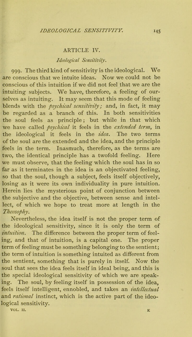 IDEOLOGICAL SENSI TI VITY. M5 ARTICLE IV. Ideological Sensitivity. 999. The third kind of sensitivity is thè ideological. We are conscious that we intuite ideas. Now we could not be conscious of this intuition if we did not feel that we are thè intuiting subjects. We have, therefore, a feeling of our- selves as intuiting. It may seem that this mode of feeling blends with thè psychical sensitivity ; and, in fact, it may be regarded as a branch of this. In both sensitivities thè soul feels as principle ; but while in that which we have called psychical it feels in thè extended terni, in thè ideological it feels in thè idea. The two terms of thè soul are thè extended and thè idea, and thè principle feels in thè term. Inasmuch, therefore, as thè terms are two, thè identical principle has a twofold feeling. Here we must observe, that thè feeling which thè soul has in so far as it terminates in thè idea is an objectivated feeling, so that thè soul, though a subject, feels itself objectively, losing as it were its own individuality in pure intuition. Herein lies thè mysterious point of conjunction between thè subjective and thè objective, between sense and intel- lect, of which we hope to treat more at length in thè Theosophy. Nevertheless, thè idea itself is not thè proper term of thè ideological sensitivity, since it is only thè term of intuition. The difference between thè proper term of feel- ing, and that of intuition, is a capitai one. The proper term of feeling must be something belonging to thè sentient ; thè term of intuition is something intuited as different from thè sentient, something that is purely in itself. Now thè soul that sees thè idea feels itself in ideal being, and this is thè special ideological sensitivity of which we are speak- ing. The soul, by feeling itself in possession of thè idea, feels itself intelligent, ennobled, and takes an intcllectual and rational instinct, which is thè active part of thè ideo- logical sensitivity. VOL. 11. K