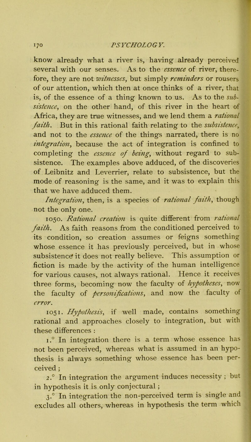 know already what a river is, having already perceivecl several with our senses. As to thè esserne of river, there- fore, they are not witnesses, but simply reminders or rousers of our attention, which then at once thinks of a river, that is, of thè essence of a thing known to us. As to thè sub- sistence, on thè other hand, of this river in thè heart of Africa, they are true witnesses, and we lend them a ratimal faith. But in this rational faith relating to thè subsistence, and not to thè essence of thè things narrated, there is no integration, because thè act of integration is confined to completing thè essence of being, without regard to sub- sistence. The examples above adduced, of thè discoveries of Leibnitz and Leverrier, relate to subsistence, but thè mode of reasoning is thè same, and it was to explain this that we have adduced them. Integration, then, is a species of rational faith, though not thè only one. 1050. Ratio7ial creation is quite different from rational faith. As faith reasons from thè conditioned perceived to its condition, so creation assumes or feigns something whose essence it has previously perceived, but in whose subsistence? it does not really believe. This assumption or fiction is made by thè activity of thè human intelligence for various causes, not always rational. Hence it receives ; three forms, becoming now thè faculty of hypothcses, now thè faculty of personifications, and now thè faculty of crror. 1051. Hypothesis, if well made, contains something rational and approaches closely to integration, but with these differences : i.° In integration there is a term whose essence has \ not been perceived, whereas what is assumed in an hypo- thesis is always something whose essence has been per- ceived ; 2.0 In integration thè argument induces necessity ; but in hypothesis it is only conjectural ; 3.0 In integration thè non-perceived term is single and excludes all others, whereas in hypothesis thè term which