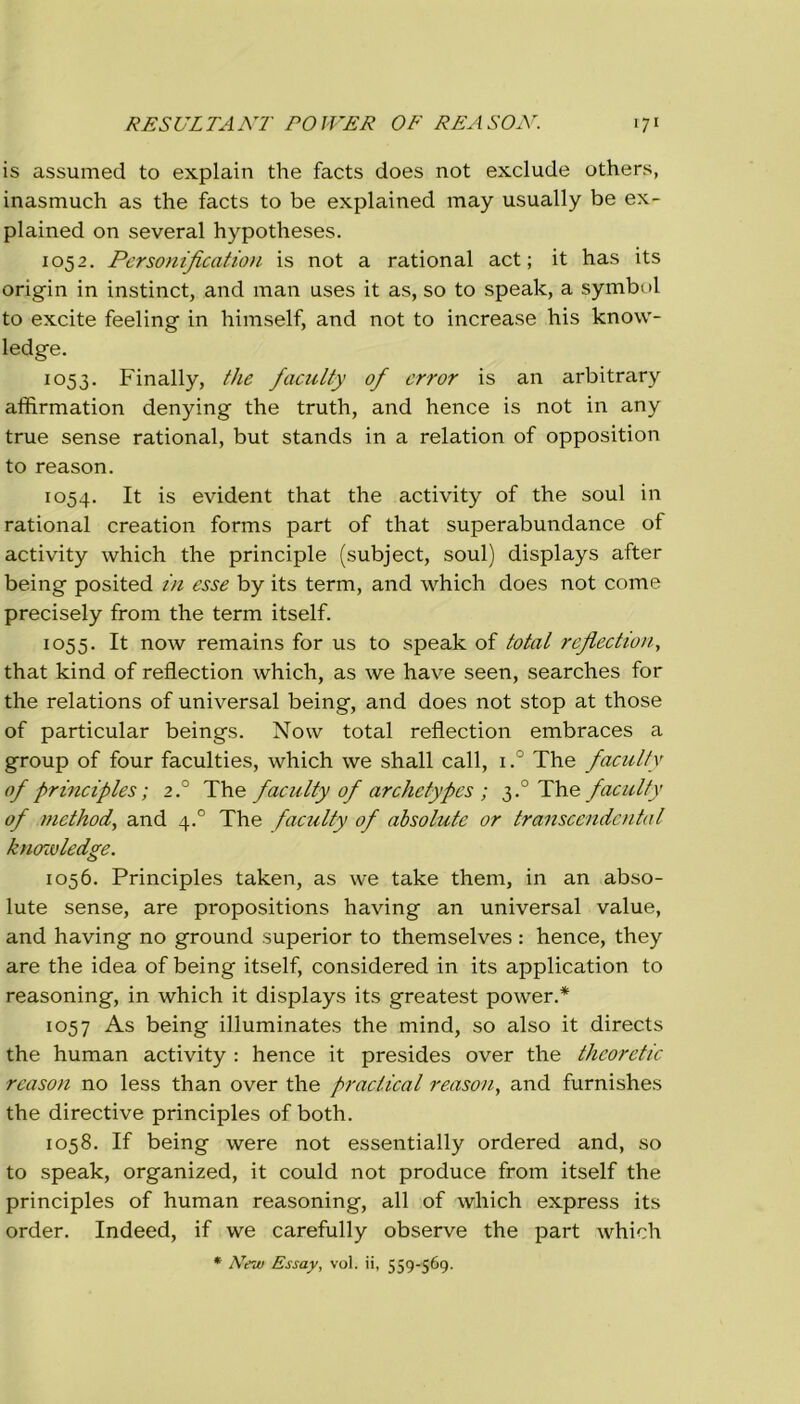 is assumed to explain thè facts does not exclude others, inasmuch as thè facts to be explained may usually be ex- plained on several hypotheses. 1052. Personification is not a rational act ; it has its origin in instinct, and man uses it as, so to speak, a symbol to excite feeling in himself, and not to increase his know- ledge. 1053. Finally, thè faculty of error is an arbitrary affirmation denying thè truth, and hence is not in any true sense rational, but stands in a relation of opposition to reason. 1054. It is evident that thè activity of thè soul in rational creation forms part of that superabundance of activity which thè principle (subject, soul) displays after being posited in esse by its term, and which does not come precisely frorn thè term itself. 1055. It now remains for us to speak of total reflection, that kind of reflection which, as we have seen, searches for thè relations of universal being, and does not stop at those of particular beings. Now total reflection embraces a group of four faculties, which we shall cali, i.° The faculty of principles ; 2° The faculty of archetypes ; 3.0 The faculty of method, and 4.0 The faculty of absolute or transcendental knowledge. 1056. Principles taken, as we take them, in an abso- lute sense, are propositions having an universal value, and having no ground superior to themselves : hence, they are thè idea of being itself, considered in its application to reasoning, in which it displays its greatest power.* 1057 As being illuminates thè mind, so also it directs thè human activity : hence it presides over thè theoretic reason no less than over thè praclical reason, and furnishes thè directive principles of both. 1058. If being were not essentially ordered and, so to speak, organized, it could not produce from itself thè principles of human reasoning, all of which express its order. Indeed, if we carefully observe thè part which * New Essay, voi. ii, 559-569.