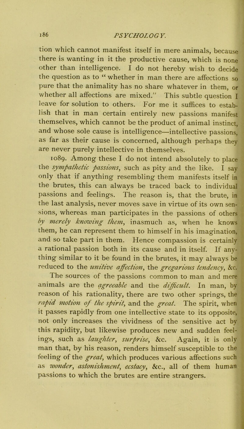 tion which cannot manifest itself in mere animals, becau.se there is wanting in it thè productive cause, which is none other than intelligence. I do not hereby wish to decide thè question as to “ wdiether in man there are affections so pure that thè animality has no share whatever in them, or whether all affections are mixed.” This subtle question I leave for solution to others. For me it suffices to estab- lish that in man certain entirely neur passions manifest themselves, which cannot be thè product of animai instinct, and whose sole cause is intelligence—intellective passions, as far as their cause is concerned, although perhaps they are never purely intellective in themselves. 1089. Among these I do not intend absolutely to place thè sympathetic passions, such as pity and thè like. I say only that if anything resembling them manifests itself in thè brutes, this can always be traced back to individuai passions and feelings. The reason is, that thè brute, in thè last analysis, never moves save in virtue of its own sen- sions, whereas man participates in thè passions of others by merely knowing them, inasmuch as, when he knows them, he can represent them to himself in his imagination, and so take part in them. Hence compassion is certainly a rational passion both in its cause and in itself. If any- thing similar to it be found in thè brutes, it may always be reduced to thè unitive affection, thè gregarious tendency, &ci The sources of thè passions common to man and mere animals are thè qgreeable and thè dippìcult. In man, by reason of his rationality, there are two other springs, thè rapid motion of thè spirti, and thè great. The spirit, when it passes rapidly from one intellective state to its opposite, not only increases thè vividness of thè sensitive act by this rapidity, but likewise produces new and sudden feel- ings, such as laughter, surprise, &c. Again, it is only man that, by his reason, renders himself susceptible to thè feeling of thè great, which produces various affections such as wonder, astonishment, ecstacy, &c., all of them human passions to which thè brutes are entire strangers.