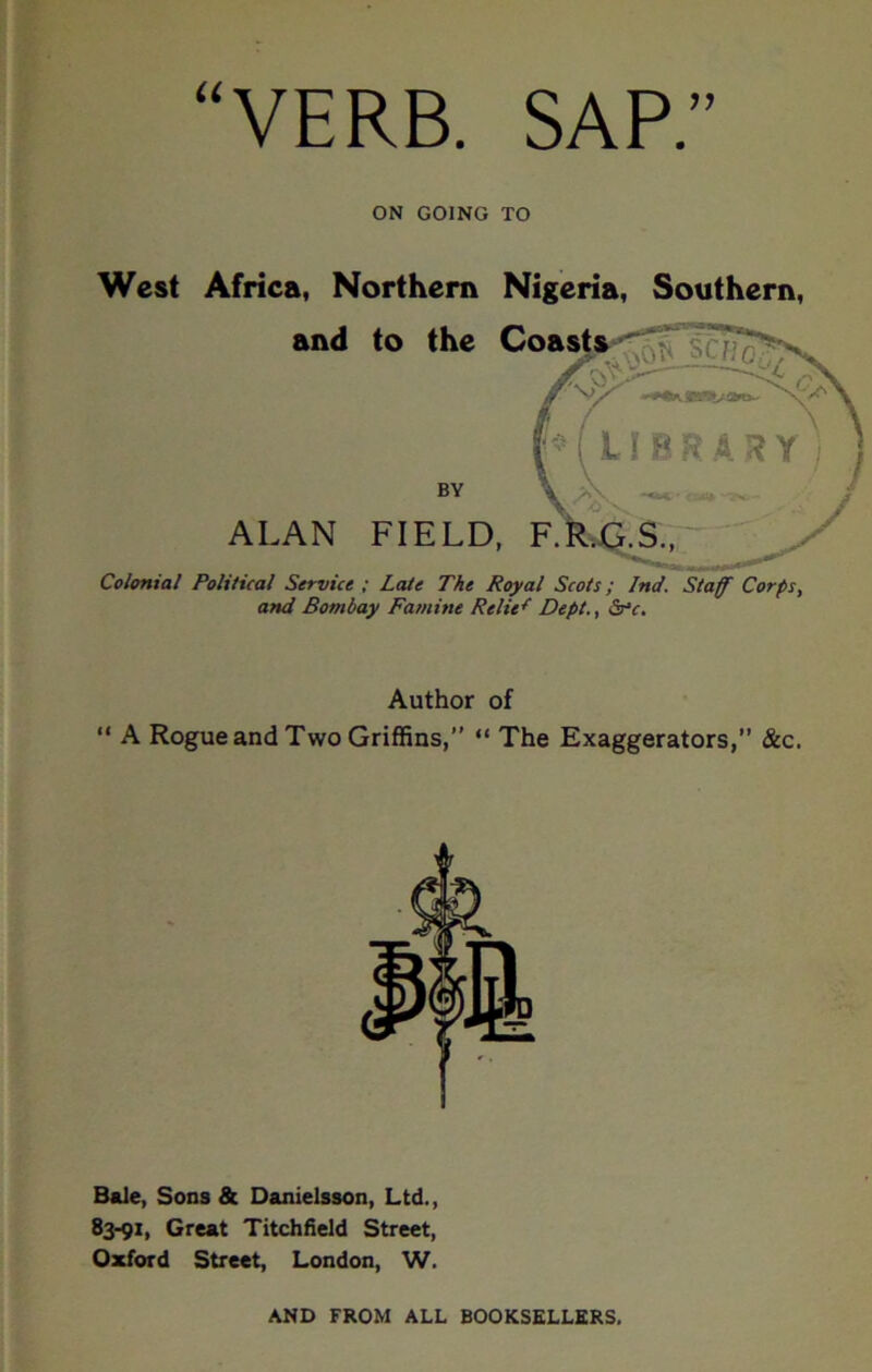 VERB. SAP. ON GOING TO West Africa, Northern Nigeria, Southern, and to the Coast BY ALAN FIELD, Colonial PolUical Service ; Late The Royal Scots; Ind. Staff Corps, and Bombay Famine Relief Dept., Ss'c. Author of “ A Rogue and Two Griffins,” “ The Exaggerators, &c. Bale, Sons & Danielsson, Ltd., 83-91, Great Titchfield Street, Oxford Street, London, W. AND FROM ALL BOOKSELLERS.