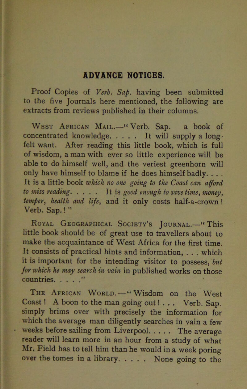 ADVANCE NOTICES. Proof Copies of Verb. Sap. having been submitted to the five Journals here mentioned, the following are extracts from reviews published in their columns. West African Mail.—“ Verb. Sap. a book of concentrated knowledge It will supply a long- felt want. After reading this little book, which is full of wisdom, a man with ever so little experience will be able to do himself well, and the veriest greenhorn will only have himself to blame if he does himself badly. . . . It is a little book which no one going to the Coast can afford to miss reading It is good enough to save time, money, temper, health and life, and it only costs half-a-crown ! Verb. Sap.! ” Royal Geographical Society’s Journal.—“This little book should be of great use to travellers about to make the acquaintance of West Africa for the first time. It consists of practical hints and information, . . . which it is important for the intending visitor to possess, but for which he may search in vain in published works on those countries ” The African World. — “Wisdom on the West Coast! A boon to the man going out! . . . Verb. Sap. simply brims over with precisely the information for which the average man diligently searches in vain a few - weeks before sailing from Liverpool The average reader will learn more in an hour from a study of what Mr. Field has to tell him than he would in a week poring over the tomes in a library None going to the