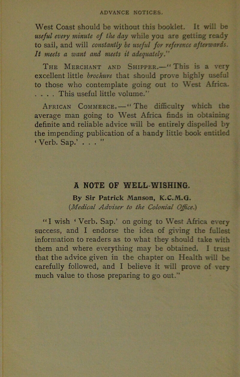 West Coast should be v/ithout this booklet. It will be useful every minute of the day while you are getting ready to sail, and will constantly be useful for reference afterwards. It meets a want and meets it adequately The Merchant and Shipper.—“ This is a very excellent little brochure that should prove highly useful to those who contemplate going out to West Africa. . . . . This useful little volume.” African Commerce.—“The difficulty which the average man going to West Africa finds in obtaining definite and reliable advice will be entirely dispelled by the impending publication of a handy little book entitled ‘ Verb. Sap.’ ...” A NOTE OF WELL-WISHING. By Sir Patrick Manson, K.C.M.Q. (^Medical Adviser to the Colonial Office^ “I wish ‘ Verb. Sap.’ on going to West Africa every success, and I endorse the idea of givdng the fullest information to readers as to what they should take with them and where everything may be obtained. I trust that the advice given in the chapter on Health will be carefully followed, and I believe it will prove of very much value to those preparing to go out.”