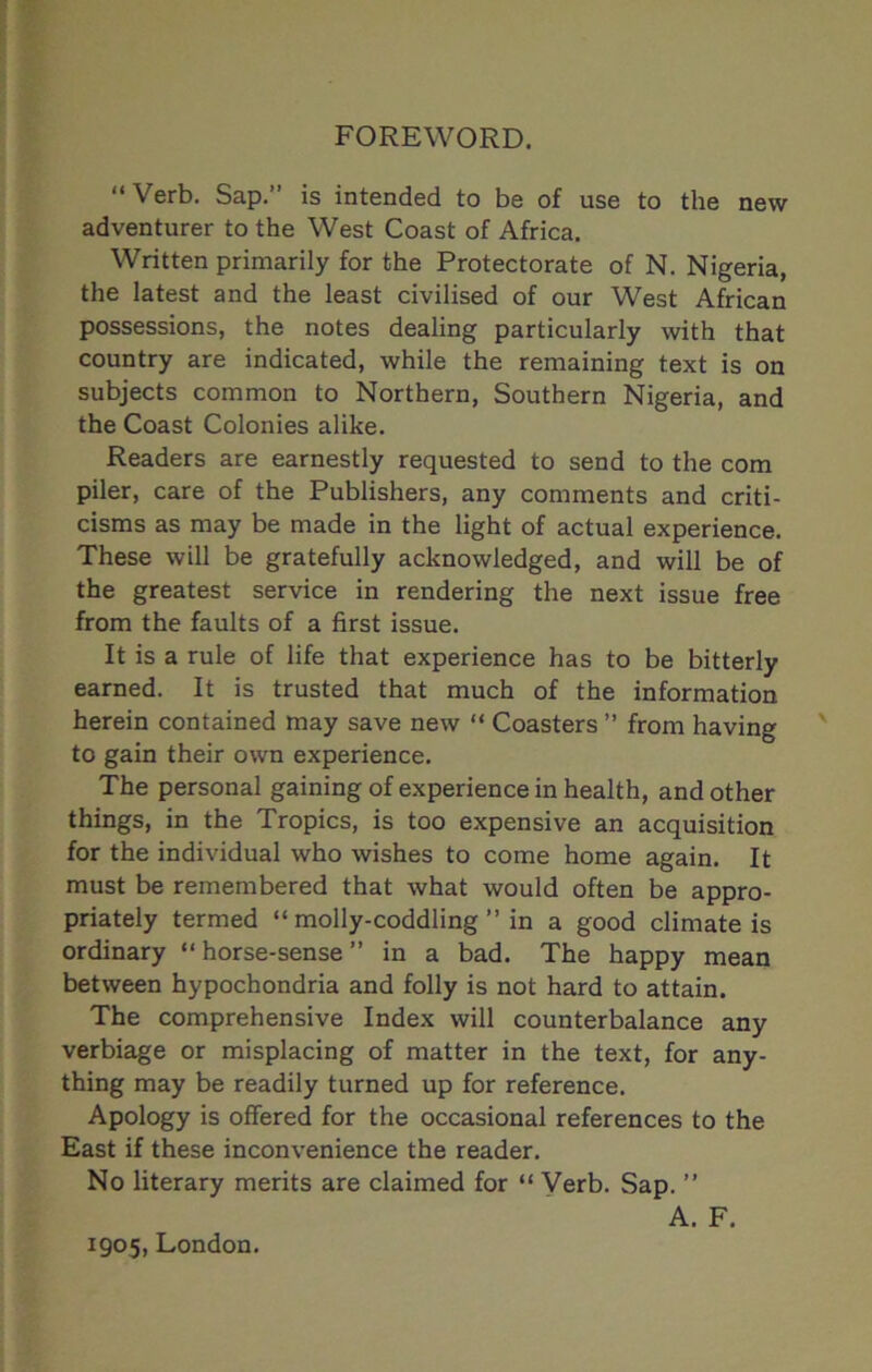 FOREWORD. “Verb. Sap. is intended to be of use to the new adventurer to the West Coast of Africa. Written primarily for the Protectorate of N. Nigeria, the latest and the least civilised of our West African possessions, the notes dealing particularly with that country are indicated, while the remaining text is on subjects common to Northern, Southern Nigeria, and the Coast Colonies alike. Readers are earnestly requested to send to the com piler, care of the Publishers, any comments and criti- cisms as may be made in the light of actual experience. These will be gratefully acknowledged, and will be of the greatest service in rendering the next issue free from the faults of a first issue. It is a rule of life that experience has to be bitterly earned. It is trusted that much of the information herein contained may save new “ Coasters ’’ from having to gain their own experience. The personal gaining of experience in health, and other things, in the Tropics, is too expensive an acquisition for the individual who wishes to come home again. It must be remembered that what would often be appro- priately termed “molly-coddling” in a good climate is ordinary “horse-sense” in a bad. The happy mean between hypochondria and folly is not hard to attain. The comprehensive Index will counterbalance any verbiage or misplacing of matter in the text, for any- thing may be readily turned up for reference. Apology is offered for the occasional references to the East if these inconvenience the reader. No literary merits are claimed for “ Verb. Sap. ” A. F. 1905, London.