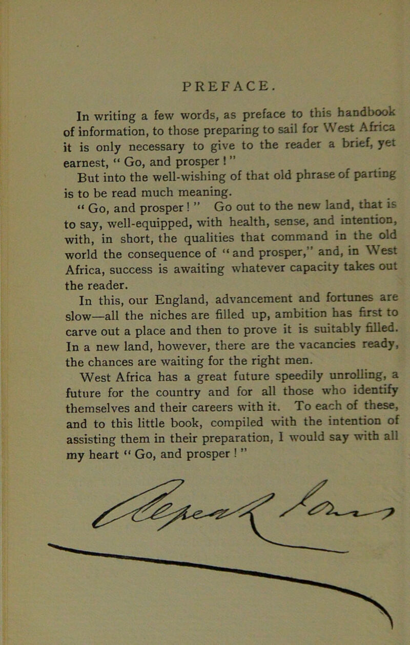 PREFACE. In writing a few words, as preface to this handbook of information, to those preparing to sail for West Africa it is only necessary to give to the reader a brief, yet earnest, “ Go, and prosper ! ” But into the well-wishing of that old phrase of parting is to be read much meaning. “ Go, and prosper! ” Go out to the new land, that is to say, well-equipped, with health, sense, and intention, with, in short, the qualities that command in the old world the consequence of “ and prosper,” and, in West Africa, success is awaiting whatever capacity takes out the reader. In this, our England, advancement and fortunes are slow—all the niches are filled up, ambition has first to carve out a place and then to prove it is suitably filled. In a new land, however, there are the vacancies ready, the chances are waiting for the right men. West Africa has a great future speedily unrolling, a future for the country and for all those who identify themselves and their careers with it. To each of these, and to this little book, compiled with the intention of assisting them in their preparation, I would say with all my heart “ Go, and prosper ! ”
