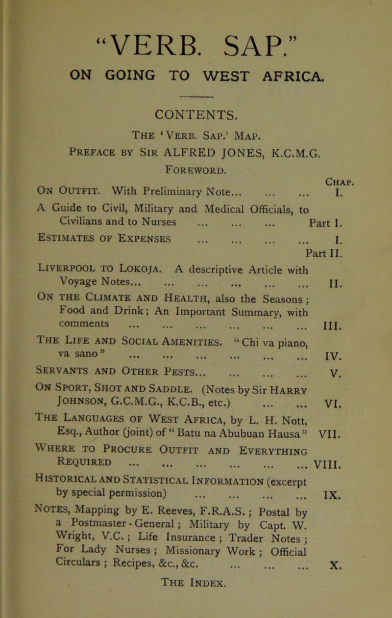 ON GOING TO WEST AFRICA. CONTENTS. The ‘Verb. Sap.’ Map. Preface by Sir ALFRED JONES, K.C.M.G. Foreword. Chap. On Outfit. With Preliminary Note I, A Guide to Civil, Military and Medical Officials, to Civilians and to Nurses Part I. Estimates of Expenses I. Part II. Liverpool to Lokoja. A descriptive Article with Voyage Notes H. On the Climate and Health, also the Seasons; Food and Drink; An Important Summary, with comments JH, The Life and Social Amenities. “ Chi va piano, va sano” IV. Servants and Other Pests V. On Sport, Shot and Saddle. (Notes by Sir Harry Johnson, G.C.M.G., K.C.B., etc.) VI. The Languages of West Africa, by L. H. Nott, Esq., Author (joint) of “ Batu na Abubuan Hausa ” VII. Where to Procure Outfit and Everything Required VIII. Historical and Statistical Information (excerpt by special permission) IX. Notes, Mapping by E. Reeves, F.R.A.S. ; Postal by a Postmaster - General; Military by Capt. W. Wright, V.C. ; Life Insurance ; Trader Notes ; For Lady Nurses ; Missionary Work ; Official Circulars ; Recipes, &c., &c. X. The Index.