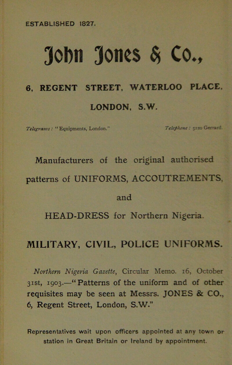ESTABLISHED 1827. 3ol)ii Jones Si Co., 6, REGENT STREET, WATERLOO PLACE, LONDON, S.W. Telegravtst “Equipments, London.” TeUpkent: 5120 Gerrard. Manufacturers of the original authorised patterns of UNIFORMS, ACCOUTREMENTS, and HEAD-DRESS for Northern Nigeria. MILITARY, CIVIL, POLICE UNIFORMS. Northern Nigeria Gazette, Circular Memo. 16, October 31st, 1903.—“Patterns of the uniform and of other requisites may be seen at Messrs. JONES & CO., 6, Regent Street, London, S.W. Representatives wait upon officers appointed at any town or station in Great Britain or Ireland by appointment.