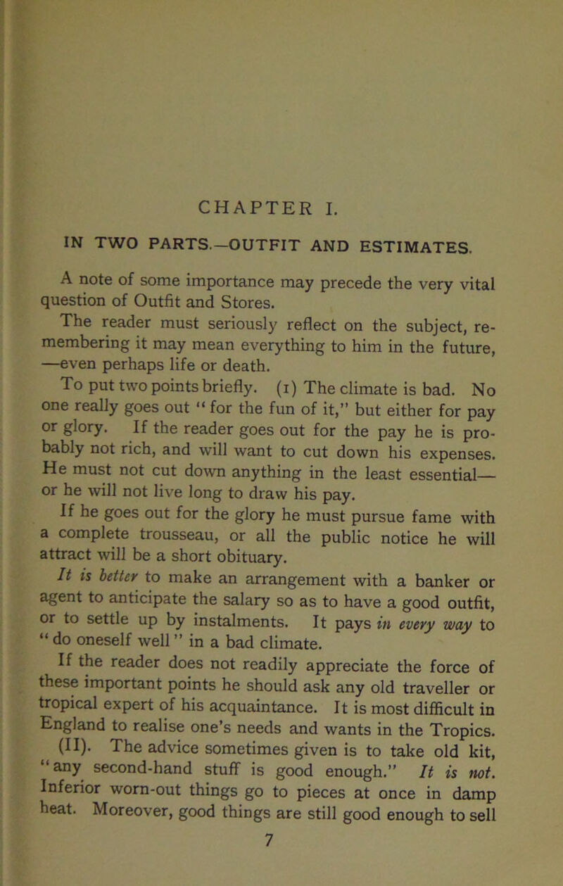 CHAPTER I. IN TWO PARTS.-OUTFIT AND ESTIMATES. A note of some importance may precede the very vital question of Outfit and Stores. The reader must seriously reflect on the subject, re- membering it may mean everything to him in the future, —even perhaps life or death. To put two points briefly, (i) The climate is bad. No one really goes out “ for the fun of it,” but either for pay or glory. If the reader goes out for the pay he is pro- bably not rich, and will want to cut down his expenses. He must not cut down anything in the least essential— or he will not live long to draw his pay. If he goes out for the glory he must pursue fame with a complete trousseau, or all the public notice he will attract will be a short obituary. It is better to make an arrangement with a banker or agent to anticipate the salary so as to have a good outfit, or to settle up by instalments. It pays in every way to “ do oneself well ” in a bad climate. If the reader does not readily appreciate the force of these important points he should ask any old traveller or tropical expert of his acquaintance. It is most difficult in England to realise one’s needs and wants in the Tropics. (II). The advice sometimes given is to take old kit, “any second-hand stuff is good enough.” It is not. Inferior worn-out things go to pieces at once in damp heat. Moreover, good things are still good enough to sell